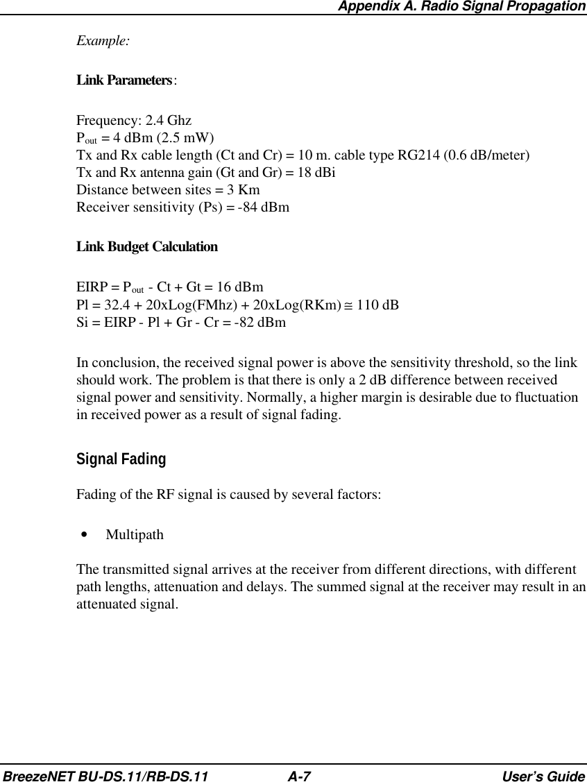  Appendix A. Radio Signal Propagation BreezeNET BU-DS.11/RB-DS.11 A-7 User’s Guide Example: Link Parameters: Frequency: 2.4 Ghz Pout = 4 dBm (2.5 mW) Tx and Rx cable length (Ct and Cr) = 10 m. cable type RG214 (0.6 dB/meter) Tx and Rx antenna gain (Gt and Gr) = 18 dBi Distance between sites = 3 Km Receiver sensitivity (Ps) = -84 dBm Link Budget Calculation EIRP = Pout - Ct + Gt = 16 dBm Pl = 32.4 + 20xLog(FMhz) + 20xLog(RKm) ≅ 110 dB Si = EIRP - Pl + Gr - Cr = -82 dBm In conclusion, the received signal power is above the sensitivity threshold, so the link should work. The problem is that there is only a 2 dB difference between received signal power and sensitivity. Normally, a higher margin is desirable due to fluctuation in received power as a result of signal fading. Signal Fading Fading of the RF signal is caused by several factors: • Multipath The transmitted signal arrives at the receiver from different directions, with different path lengths, attenuation and delays. The summed signal at the receiver may result in an attenuated signal. 