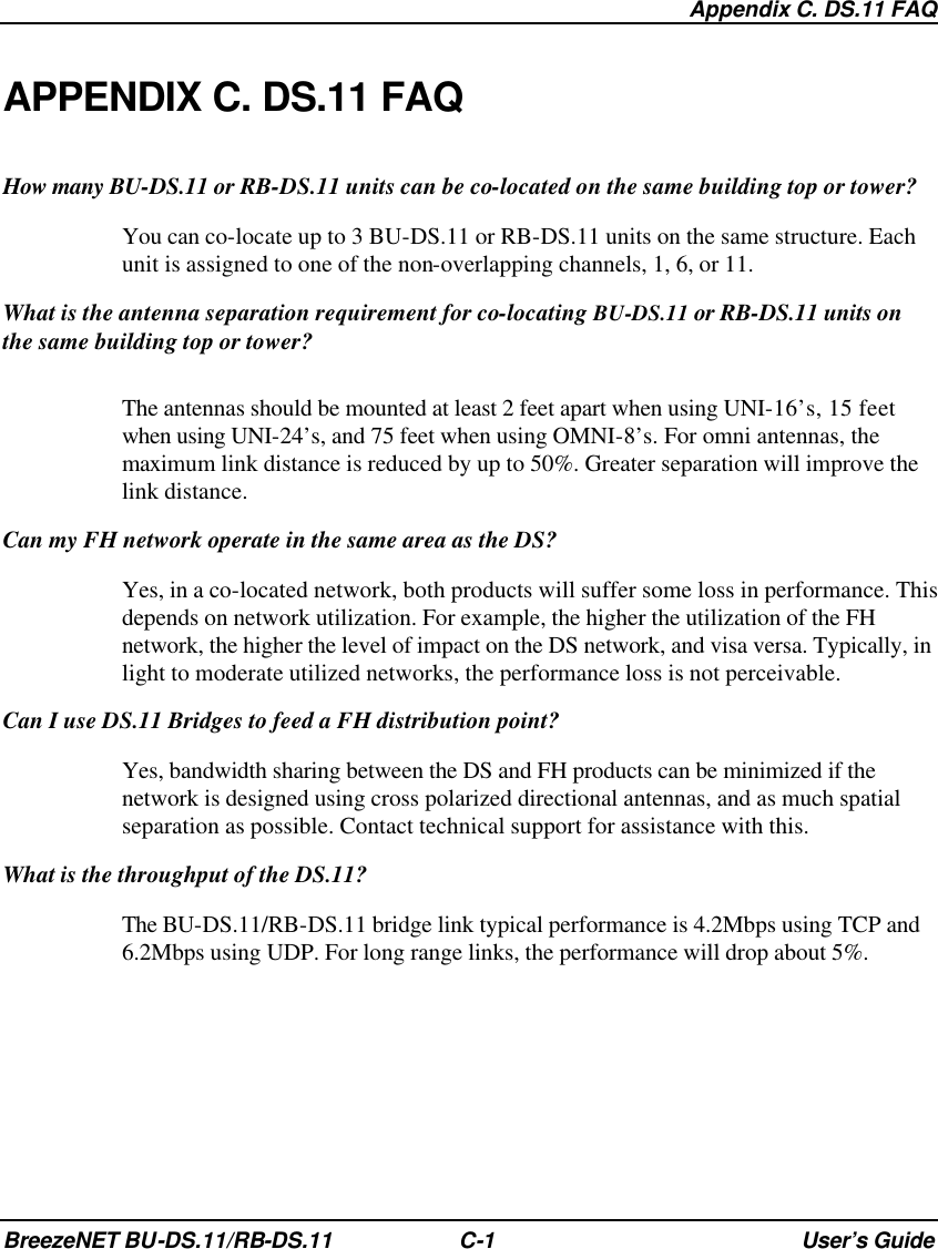  Appendix C. DS.11 FAQ BreezeNET BU-DS.11/RB-DS.11 C-1 User’s Guide APPENDIX C. DS.11 FAQ How many BU-DS.11 or RB-DS.11 units can be co-located on the same building top or tower? You can co-locate up to 3 BU-DS.11 or RB-DS.11 units on the same structure. Each unit is assigned to one of the non-overlapping channels, 1, 6, or 11. What is the antenna separation requirement for co-locating BU-DS.11 or RB-DS.11 units on the same building top or tower? The antennas should be mounted at least 2 feet apart when using UNI-16’s, 15 feet when using UNI-24’s, and 75 feet when using OMNI-8’s. For omni antennas, the maximum link distance is reduced by up to 50%. Greater separation will improve the link distance. Can my FH network operate in the same area as the DS? Yes, in a co-located network, both products will suffer some loss in performance. This depends on network utilization. For example, the higher the utilization of the FH network, the higher the level of impact on the DS network, and visa versa. Typically, in light to moderate utilized networks, the performance loss is not perceivable. Can I use DS.11 Bridges to feed a FH distribution point? Yes, bandwidth sharing between the DS and FH products can be minimized if the network is designed using cross polarized directional antennas, and as much spatial separation as possible. Contact technical support for assistance with this. What is the throughput of the DS.11? The BU-DS.11/RB-DS.11 bridge link typical performance is 4.2Mbps using TCP and 6.2Mbps using UDP. For long range links, the performance will drop about 5%. 