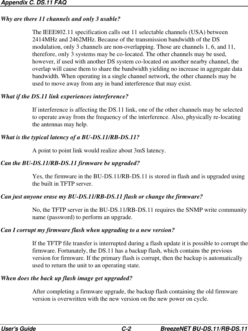 Appendix C. DS.11 FAQ User&apos;s Guide C-2 BreezeNET BU-DS.11/RB-DS.11 Why are there 11 channels and only 3 usable? The IEEE802.11 specification calls out 11 selectable channels (USA) between 2414MHz and 2462MHz. Because of the transmission bandwidth of the DS modulation, only 3 channels are non-overlapping. Those are channels 1, 6, and 11, therefore, only 3 systems may be co-located. The other channels may be used, however, if used with another DS system co-located on another nearby channel, the overlap will cause them to share the bandwidth yielding no increase in aggregate data bandwidth. When operating in a single channel network, the other channels may be used to move away from any in band interference that may exist. What if the DS.11 link experiences interference? If interference is affecting the DS.11 link, one of the other channels may be selected to operate away from the frequency of the interference. Also, physically re-locating the antennas may help. What is the typical latency of a BU-DS.11/RB-DS.11? A point to point link would realize about 3mS latency. Can the BU-DS.11/RB-DS.11 firmware be upgraded? Yes, the firmware in the BU-DS.11/RB-DS.11 is stored in flash and is upgraded using the built in TFTP server. Can just anyone erase my BU-DS.11/RB-DS.11 flash or change the firmware? No, the TFTP server in the BU-DS.11/RB-DS.11 requires the SNMP write community name (password) to perform an upgrade. Can I corrupt my firmware flash when upgrading to a new version? If the TFTP file transfer is interrupted during a flash update it is possible to corrupt the firmware. Fortunately, the DS.11 has a backup flash, which contains the previous version for firmware. If the primary flash is corrupt, then the backup is automatically used to return the unit to an operating state. When does the back up flash image get upgraded? After completing a firmware upgrade, the backup flash containing the old firmware version is overwritten with the new version on the new power on cycle. 