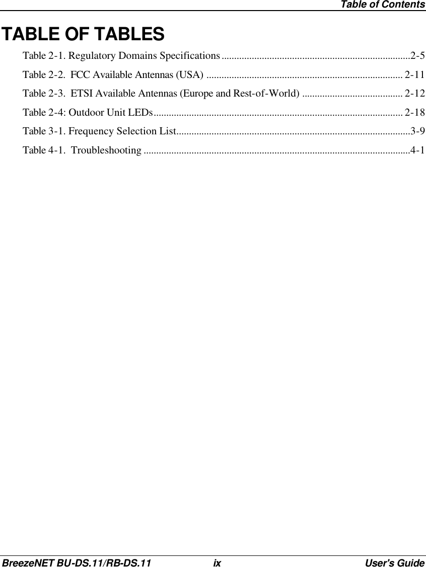  Table of Contents BreezeNET BU-DS.11/RB-DS.11 ix User&apos;s Guide TABLE OF TABLES Table 2-1. Regulatory Domains Specifications...........................................................................2-5 Table 2-2.  FCC Available Antennas (USA) .............................................................................. 2-11 Table 2-3.  ETSI Available Antennas (Europe and Rest-of-World) ........................................ 2-12 Table 2-4: Outdoor Unit LEDs................................................................................................... 2-18 Table 3-1. Frequency Selection List.............................................................................................3-9 Table 4-1.  Troubleshooting ..........................................................................................................4-1  