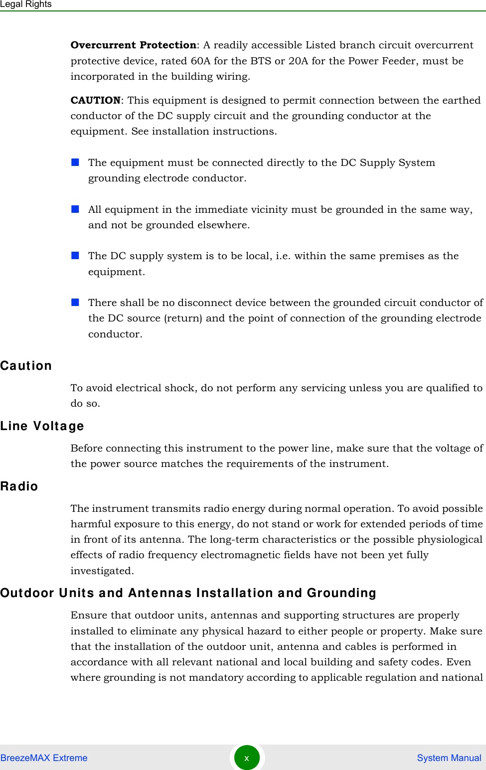 Legal RightsBreezeMAX Extreme x System ManualOvercurrent Protection: A readily accessible Listed branch circuit overcurrent protective device, rated 60A for the BTS or 20A for the Power Feeder, must be incorporated in the building wiring.CAUTION: This equipment is designed to permit connection between the earthed conductor of the DC supply circuit and the grounding conductor at the equipment. See installation instructions.The equipment must be connected directly to the DC Supply System grounding electrode conductor.All equipment in the immediate vicinity must be grounded in the same way, and not be grounded elsewhere.The DC supply system is to be local, i.e. within the same premises as the equipment.There shall be no disconnect device between the grounded circuit conductor of the DC source (return) and the point of connection of the grounding electrode conductor.Ca ut ionTo avoid electrical shock, do not perform any servicing unless you are qualified to do so.Line  Volta geBefore connecting this instrument to the power line, make sure that the voltage of the power source matches the requirements of the instrument.Ra dioThe instrument transmits radio energy during normal operation. To avoid possible harmful exposure to this energy, do not stand or work for extended periods of time in front of its antenna. The long-term characteristics or the possible physiological effects of radio frequency electromagnetic fields have not been yet fully investigated.Outdoor U nits a nd Ant enna s I nsta llat ion a nd GroundingEnsure that outdoor units, antennas and supporting structures are properly installed to eliminate any physical hazard to either people or property. Make sure that the installation of the outdoor unit, antenna and cables is performed in accordance with all relevant national and local building and safety codes. Even where grounding is not mandatory according to applicable regulation and national 