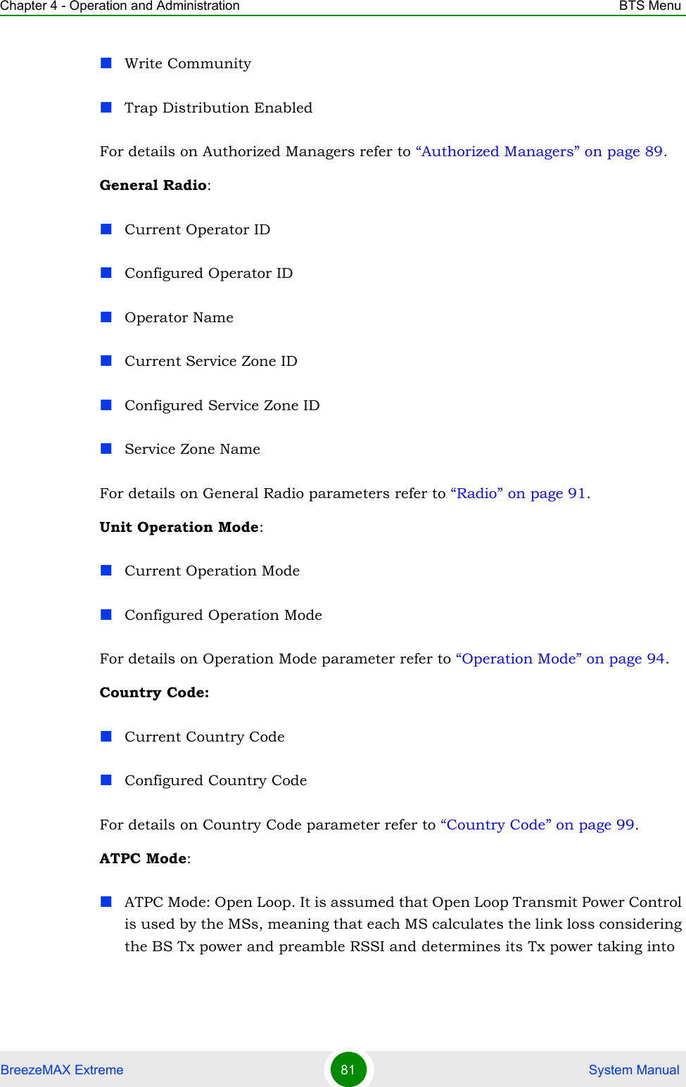 Chapter 4 - Operation and Administration BTS MenuBreezeMAX Extreme 81  System ManualWrite CommunityTrap Distribution EnabledFor details on Authorized Managers refer to “Authorized Managers” on page 89.General Radio:Current Operator IDConfigured Operator IDOperator NameCurrent Service Zone IDConfigured Service Zone IDService Zone NameFor details on General Radio parameters refer to “Radio” on page 91.Unit Operation Mode:Current Operation ModeConfigured Operation ModeFor details on Operation Mode parameter refer to “Operation Mode” on page 94.Country Code:Current Country CodeConfigured Country CodeFor details on Country Code parameter refer to “Country Code” on page 99.ATPC Mode:ATPC Mode: Open Loop. It is assumed that Open Loop Transmit Power Control is used by the MSs, meaning that each MS calculates the link loss considering the BS Tx power and preamble RSSI and determines its Tx power taking into 