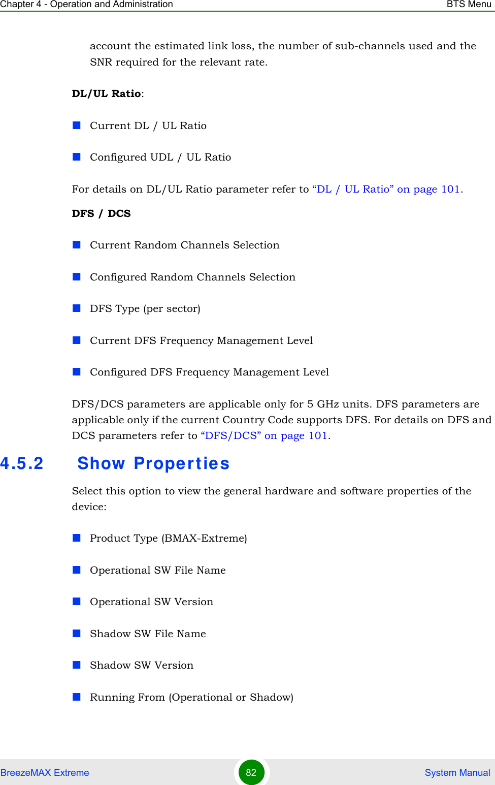 Chapter 4 - Operation and Administration BTS MenuBreezeMAX Extreme 82  System Manualaccount the estimated link loss, the number of sub-channels used and the SNR required for the relevant rate.DL/UL Ratio:Current DL / UL RatioConfigured UDL / UL RatioFor details on DL/UL Ratio parameter refer to “DL / UL Ratio” on page 101.DFS / DCSCurrent Random Channels SelectionConfigured Random Channels SelectionDFS Type (per sector)Current DFS Frequency Management LevelConfigured DFS Frequency Management LevelDFS/DCS parameters are applicable only for 5 GHz units. DFS parameters are applicable only if the current Country Code supports DFS. For details on DFS and DCS parameters refer to “DFS/DCS” on page 101.4.5.2  Show  Propertie sSelect this option to view the general hardware and software properties of the device:Product Type (BMAX-Extreme)Operational SW File NameOperational SW VersionShadow SW File NameShadow SW VersionRunning From (Operational or Shadow)