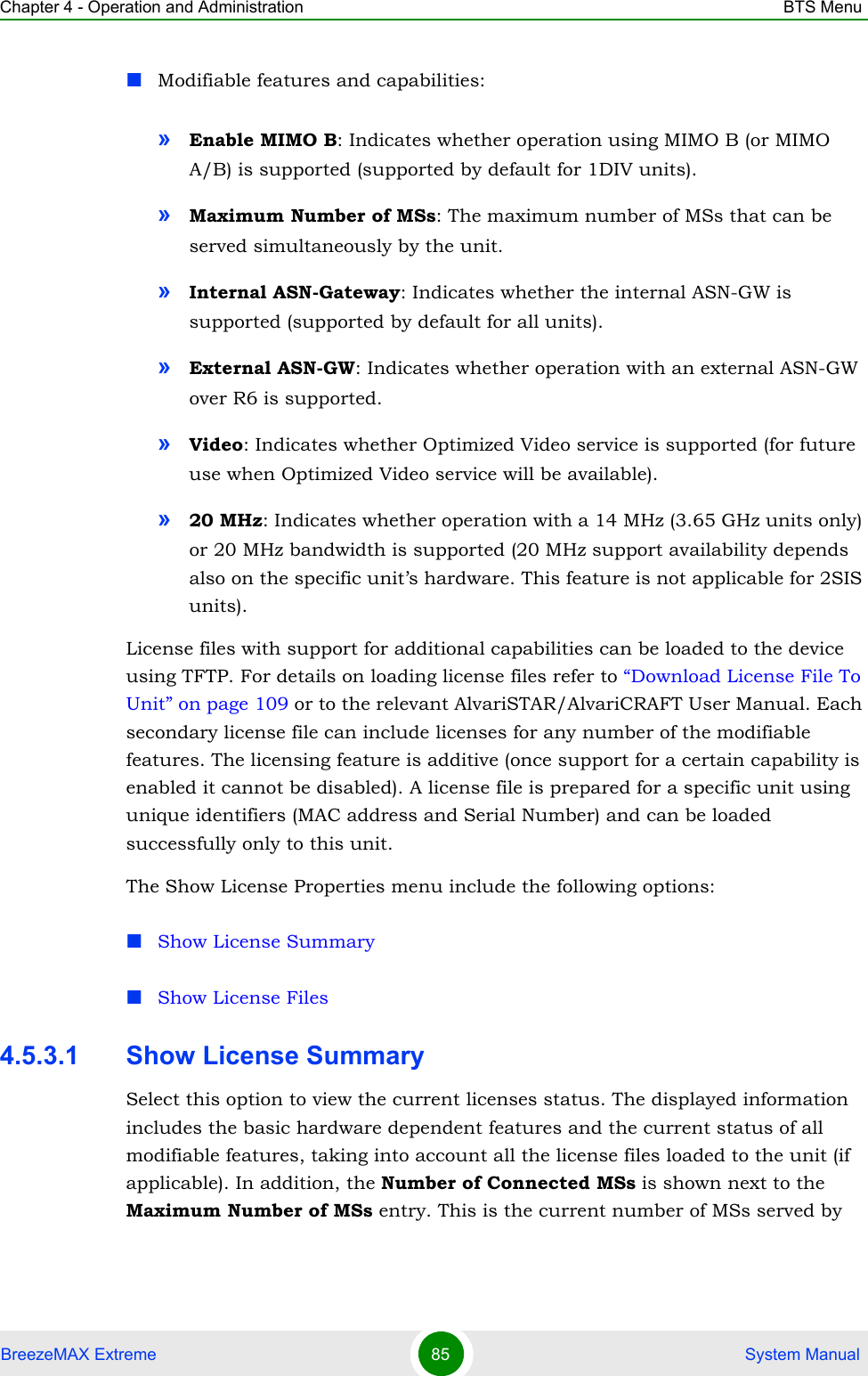 Chapter 4 - Operation and Administration BTS MenuBreezeMAX Extreme 85  System ManualModifiable features and capabilities:»Enable MIMO B: Indicates whether operation using MIMO B (or MIMO A/B) is supported (supported by default for 1DIV units).»Maximum Number of MSs: The maximum number of MSs that can be served simultaneously by the unit.»Internal ASN-Gateway: Indicates whether the internal ASN-GW is supported (supported by default for all units).»External ASN-GW: Indicates whether operation with an external ASN-GW over R6 is supported.»Video: Indicates whether Optimized Video service is supported (for future use when Optimized Video service will be available).»20 MHz: Indicates whether operation with a 14 MHz (3.65 GHz units only) or 20 MHz bandwidth is supported (20 MHz support availability depends also on the specific unit’s hardware. This feature is not applicable for 2SIS units).License files with support for additional capabilities can be loaded to the device using TFTP. For details on loading license files refer to “Download License File To Unit” on page 109 or to the relevant AlvariSTAR/AlvariCRAFT User Manual. Each secondary license file can include licenses for any number of the modifiable features. The licensing feature is additive (once support for a certain capability is enabled it cannot be disabled). A license file is prepared for a specific unit using unique identifiers (MAC address and Serial Number) and can be loaded successfully only to this unit.The Show License Properties menu include the following options:Show License SummaryShow License Files4.5.3.1 Show License Summary Select this option to view the current licenses status. The displayed information includes the basic hardware dependent features and the current status of all modifiable features, taking into account all the license files loaded to the unit (if applicable). In addition, the Number of Connected MSs is shown next to the Maximum Number of MSs entry. This is the current number of MSs served by 