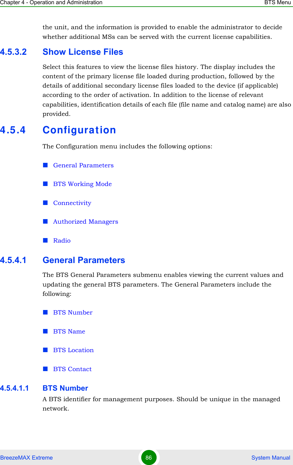 Chapter 4 - Operation and Administration BTS MenuBreezeMAX Extreme 86  System Manualthe unit, and the information is provided to enable the administrator to decide whether additional MSs can be served with the current license capabilities.4.5.3.2 Show License FilesSelect this features to view the license files history. The display includes the content of the primary license file loaded during production, followed by the details of additional secondary license files loaded to the device (if applicable) according to the order of activation. In addition to the license of relevant capabilities, identification details of each file (file name and catalog name) are also provided.4.5.4 Configurat ionThe Configuration menu includes the following options:General ParametersBTS Working ModeConnectivityAuthorized ManagersRadio4.5.4.1 General ParametersThe BTS General Parameters submenu enables viewing the current values and updating the general BTS parameters. The General Parameters include the following:BTS NumberBTS NameBTS LocationBTS Contact4.5.4.1.1 BTS NumberA BTS identifier for management purposes. Should be unique in the managed network.