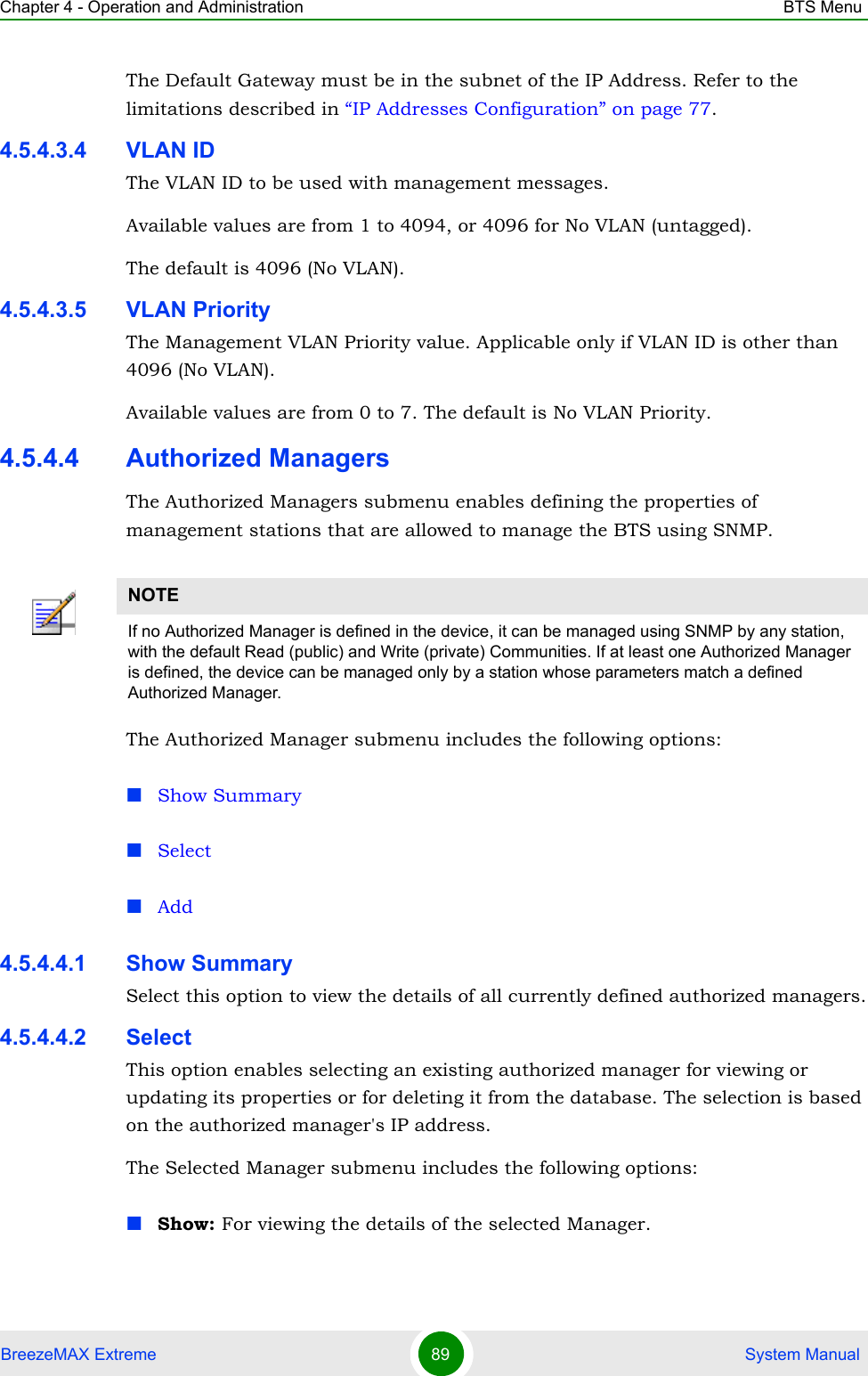 Chapter 4 - Operation and Administration BTS MenuBreezeMAX Extreme 89  System ManualThe Default Gateway must be in the subnet of the IP Address. Refer to the limitations described in “IP Addresses Configuration” on page 77.4.5.4.3.4 VLAN IDThe VLAN ID to be used with management messages.Available values are from 1 to 4094, or 4096 for No VLAN (untagged).The default is 4096 (No VLAN).4.5.4.3.5 VLAN PriorityThe Management VLAN Priority value. Applicable only if VLAN ID is other than 4096 (No VLAN).Available values are from 0 to 7. The default is No VLAN Priority.4.5.4.4 Authorized ManagersThe Authorized Managers submenu enables defining the properties of management stations that are allowed to manage the BTS using SNMP.The Authorized Manager submenu includes the following options:Show SummarySelectAdd4.5.4.4.1 Show SummarySelect this option to view the details of all currently defined authorized managers.4.5.4.4.2 SelectThis option enables selecting an existing authorized manager for viewing or updating its properties or for deleting it from the database. The selection is based on the authorized manager&apos;s IP address. The Selected Manager submenu includes the following options:Show: For viewing the details of the selected Manager.NOTEIf no Authorized Manager is defined in the device, it can be managed using SNMP by any station, with the default Read (public) and Write (private) Communities. If at least one Authorized Manager is defined, the device can be managed only by a station whose parameters match a defined Authorized Manager.