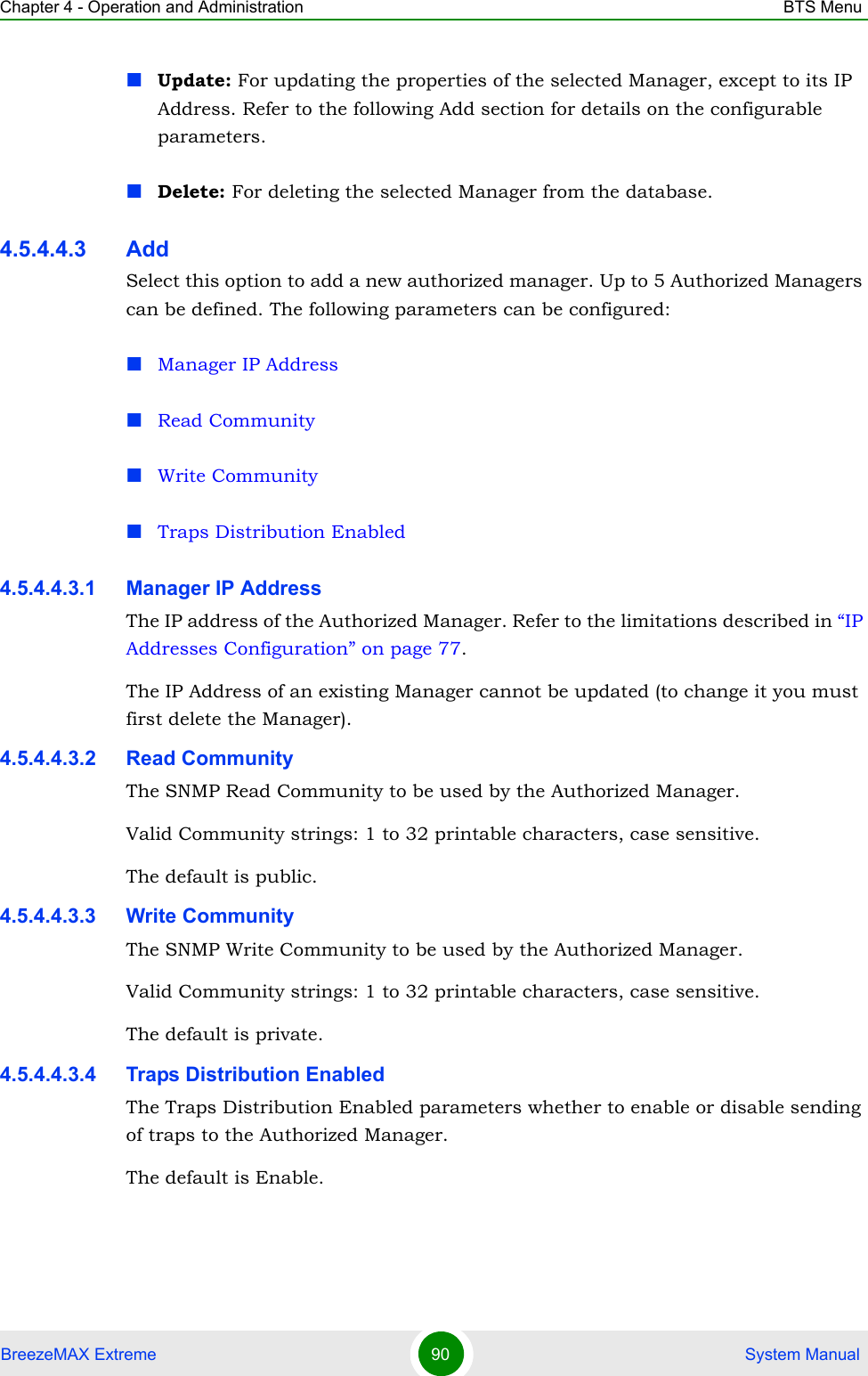 Chapter 4 - Operation and Administration BTS MenuBreezeMAX Extreme 90  System ManualUpdate: For updating the properties of the selected Manager, except to its IP Address. Refer to the following Add section for details on the configurable parameters.Delete: For deleting the selected Manager from the database.4.5.4.4.3 AddSelect this option to add a new authorized manager. Up to 5 Authorized Managers can be defined. The following parameters can be configured:Manager IP AddressRead CommunityWrite CommunityTraps Distribution Enabled4.5.4.4.3.1 Manager IP AddressThe IP address of the Authorized Manager. Refer to the limitations described in “IP Addresses Configuration” on page 77.The IP Address of an existing Manager cannot be updated (to change it you must first delete the Manager).4.5.4.4.3.2 Read CommunityThe SNMP Read Community to be used by the Authorized Manager.Valid Community strings: 1 to 32 printable characters, case sensitive.The default is public.4.5.4.4.3.3 Write CommunityThe SNMP Write Community to be used by the Authorized Manager.Valid Community strings: 1 to 32 printable characters, case sensitive.The default is private.4.5.4.4.3.4 Traps Distribution EnabledThe Traps Distribution Enabled parameters whether to enable or disable sending of traps to the Authorized Manager.The default is Enable.