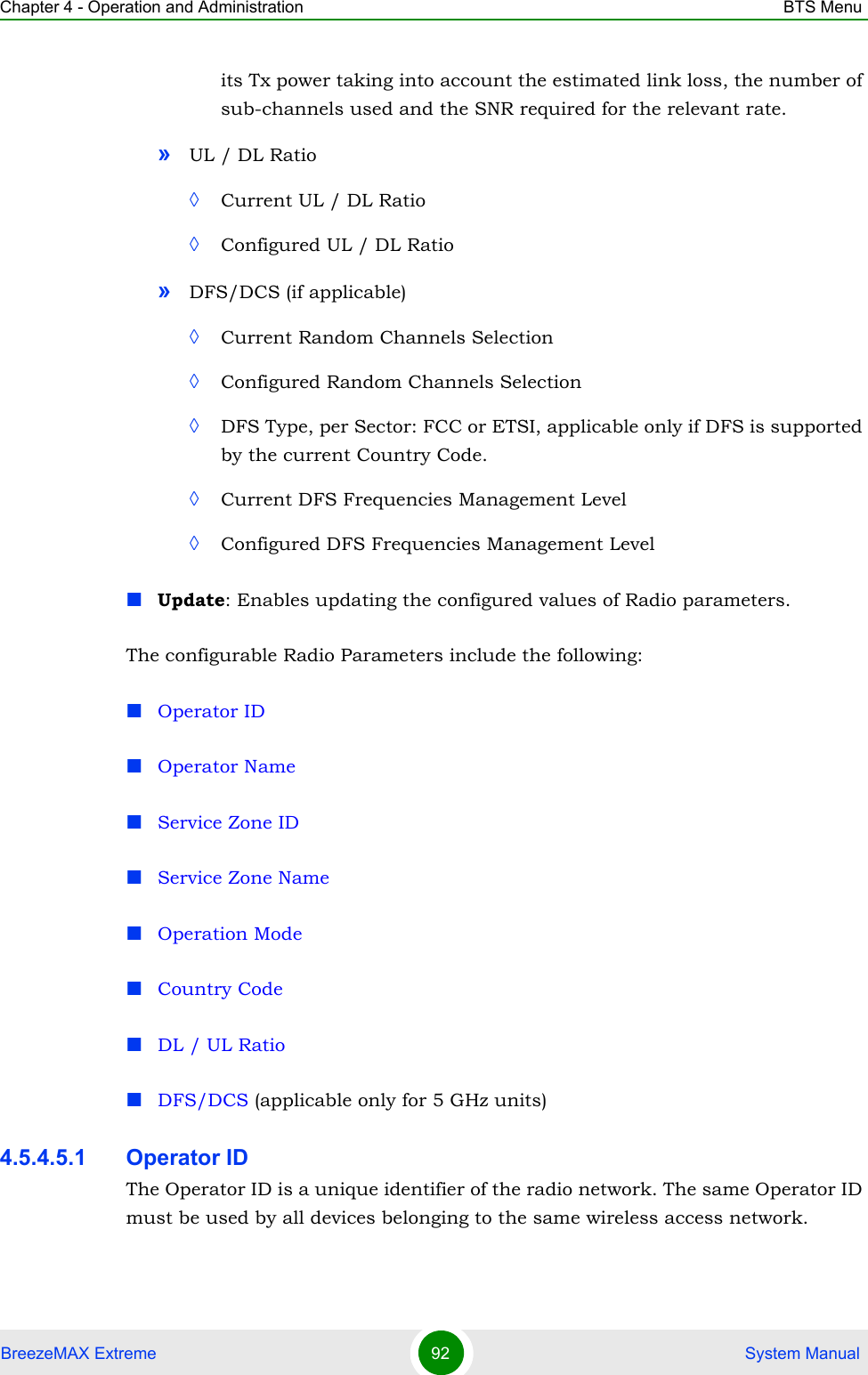 Chapter 4 - Operation and Administration BTS MenuBreezeMAX Extreme 92  System Manualits Tx power taking into account the estimated link loss, the number of sub-channels used and the SNR required for the relevant rate.»UL / DL Ratio◊Current UL / DL Ratio◊Configured UL / DL Ratio»DFS/DCS (if applicable)◊Current Random Channels Selection◊Configured Random Channels Selection◊DFS Type, per Sector: FCC or ETSI, applicable only if DFS is supported by the current Country Code.◊Current DFS Frequencies Management Level◊Configured DFS Frequencies Management LevelUpdate: Enables updating the configured values of Radio parameters. The configurable Radio Parameters include the following:Operator IDOperator NameService Zone IDService Zone NameOperation ModeCountry CodeDL / UL RatioDFS/DCS (applicable only for 5 GHz units)4.5.4.5.1 Operator IDThe Operator ID is a unique identifier of the radio network. The same Operator ID must be used by all devices belonging to the same wireless access network.