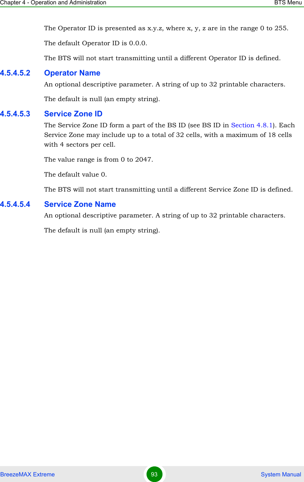 Chapter 4 - Operation and Administration BTS MenuBreezeMAX Extreme 93  System ManualThe Operator ID is presented as x.y.z, where x, y, z are in the range 0 to 255.The default Operator ID is 0.0.0. The BTS will not start transmitting until a different Operator ID is defined.4.5.4.5.2 Operator NameAn optional descriptive parameter. A string of up to 32 printable characters.The default is null (an empty string).4.5.4.5.3 Service Zone IDThe Service Zone ID form a part of the BS ID (see BS ID in Section 4.8.1). Each Service Zone may include up to a total of 32 cells, with a maximum of 18 cells with 4 sectors per cell.The value range is from 0 to 2047.The default value 0. The BTS will not start transmitting until a different Service Zone ID is defined.4.5.4.5.4 Service Zone NameAn optional descriptive parameter. A string of up to 32 printable characters.The default is null (an empty string).