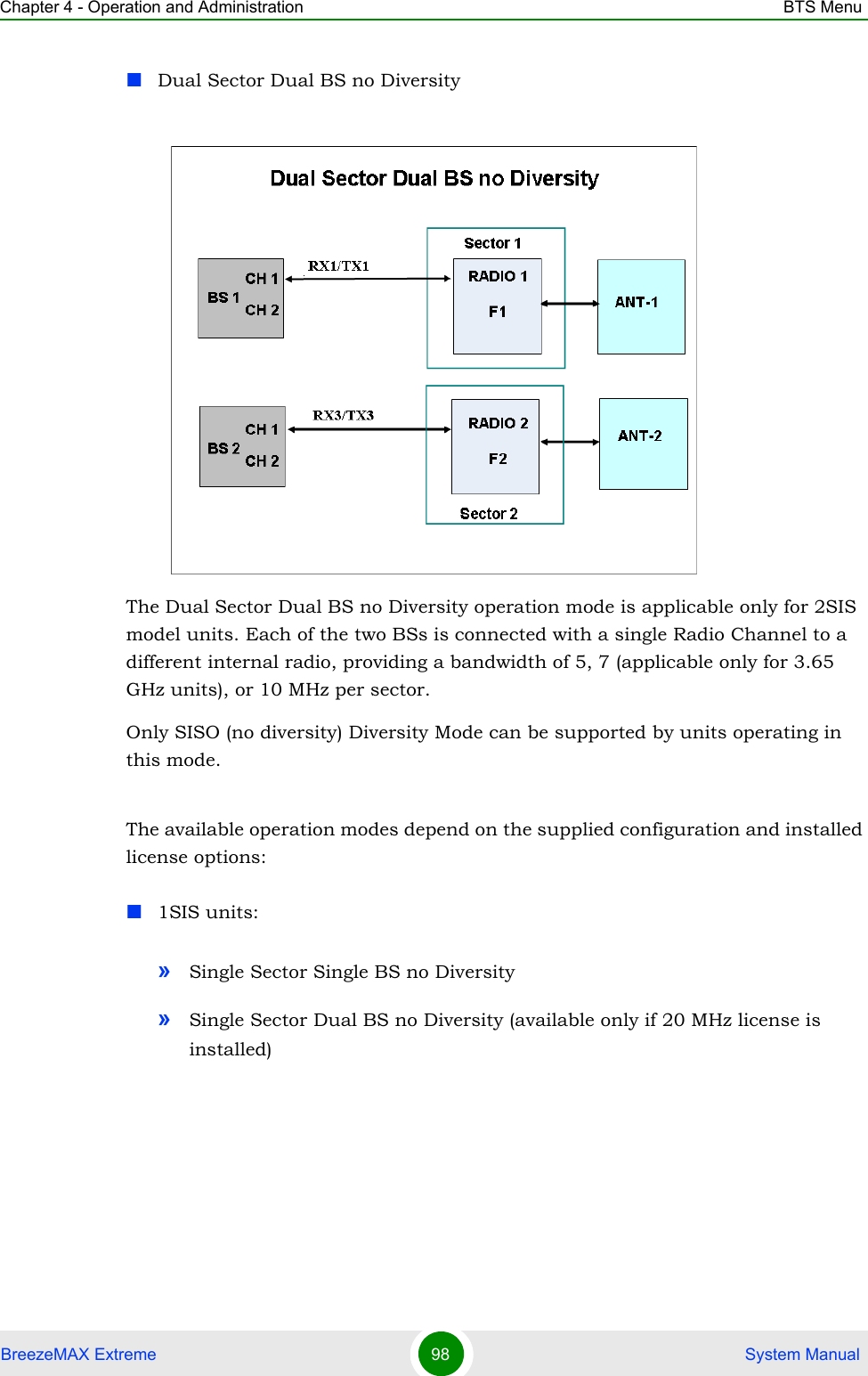 Chapter 4 - Operation and Administration BTS MenuBreezeMAX Extreme 98  System ManualDual Sector Dual BS no DiversityThe Dual Sector Dual BS no Diversity operation mode is applicable only for 2SIS model units. Each of the two BSs is connected with a single Radio Channel to a different internal radio, providing a bandwidth of 5, 7 (applicable only for 3.65 GHz units), or 10 MHz per sector.Only SISO (no diversity) Diversity Mode can be supported by units operating in this mode.The available operation modes depend on the supplied configuration and installed license options:1SIS units:»Single Sector Single BS no Diversity»Single Sector Dual BS no Diversity (available only if 20 MHz license is installed)