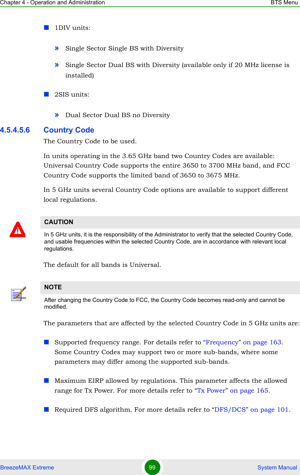 Chapter 4 - Operation and Administration BTS MenuBreezeMAX Extreme 99  System Manual1DIV units:»Single Sector Single BS with Diversity»Single Sector Dual BS with Diversity (available only if 20 MHz license is installed)2SIS units:»Dual Sector Dual BS no Diversity4.5.4.5.6 Country CodeThe Country Code to be used. In units operating in the 3.65 GHz band two Country Codes are available: Universal Country Code supports the entire 3650 to 3700 MHz band, and FCC Country Code supports the limited band of 3650 to 3675 MHz.In 5 GHz units several Country Code options are available to support different local regulations. The default for all bands is Universal.The parameters that are affected by the selected Country Code in 5 GHz units are:Supported frequency range. For details refer to “Frequency” on page 163. Some Country Codes may support two or more sub-bands, where some parameters may differ among the supported sub-bands.Maximum EIRP allowed by regulations. This parameter affects the allowed range for Tx Power. For more details refer to “Tx Power” on page 165.Required DFS algorithm. For more details refer to “DFS/DCS” on page 101.CAUTIONIn 5 GHz units, it is the responsibility of the Administrator to verify that the selected Country Code, and usable frequencies within the selected Country Code, are in accordance with relevant local regulations.NOTEAfter changing the Country Code to FCC, the Country Code becomes read-only and cannot be modified.