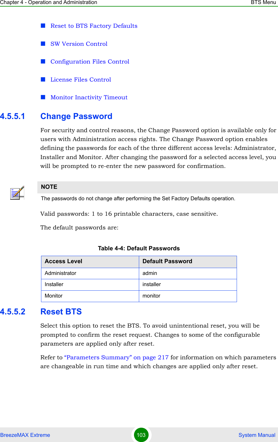 Chapter 4 - Operation and Administration BTS MenuBreezeMAX Extreme 103  System ManualReset to BTS Factory DefaultsSW Version ControlConfiguration Files ControlLicense Files ControlMonitor Inactivity Timeout4.5.5.1 Change PasswordFor security and control reasons, the Change Password option is available only for users with Administration access rights. The Change Password option enables defining the passwords for each of the three different access levels: Administrator, Installer and Monitor. After changing the password for a selected access level, you will be prompted to re-enter the new password for confirmation.Valid passwords: 1 to 16 printable characters, case sensitive.The default passwords are:4.5.5.2 Reset BTSSelect this option to reset the BTS. To avoid unintentional reset, you will be prompted to confirm the reset request. Changes to some of the configurable parameters are applied only after reset.Refer to “Parameters Summary” on page 217 for information on which parameters are changeable in run time and which changes are applied only after reset.NOTEThe passwords do not change after performing the Set Factory Defaults operation.Table 4-4: Default PasswordsAccess Level Default PasswordAdministrator adminInstaller installerMonitor monitor