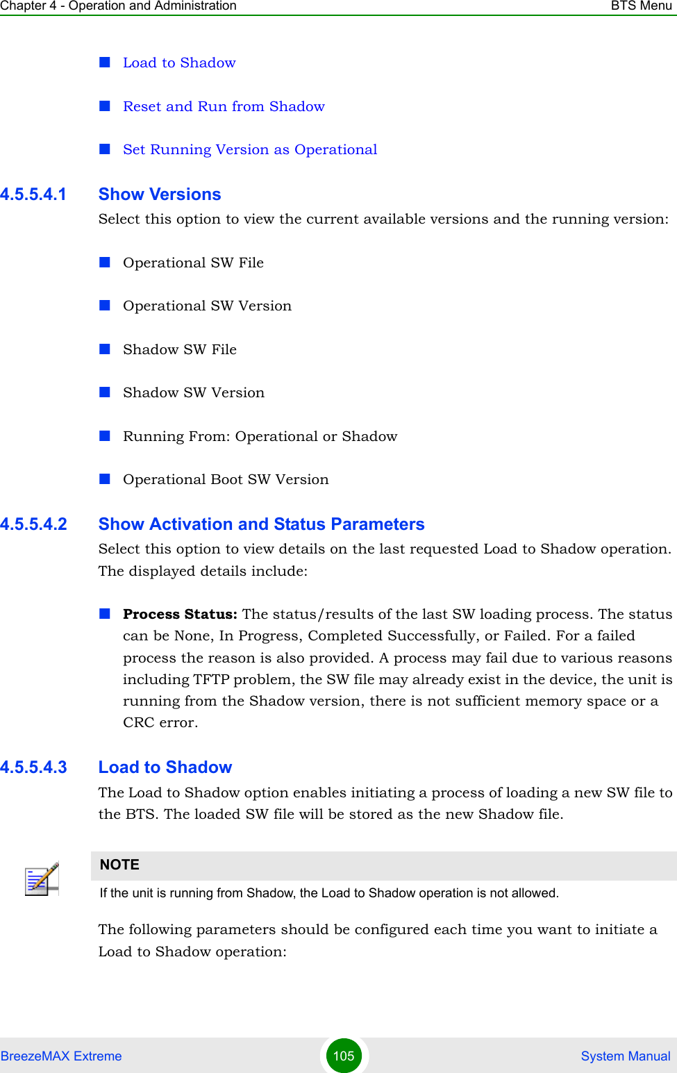 Chapter 4 - Operation and Administration BTS MenuBreezeMAX Extreme 105  System ManualLoad to ShadowReset and Run from ShadowSet Running Version as Operational4.5.5.4.1 Show VersionsSelect this option to view the current available versions and the running version:Operational SW FileOperational SW VersionShadow SW FileShadow SW VersionRunning From: Operational or ShadowOperational Boot SW Version4.5.5.4.2 Show Activation and Status ParametersSelect this option to view details on the last requested Load to Shadow operation. The displayed details include:Process Status: The status/results of the last SW loading process. The status can be None, In Progress, Completed Successfully, or Failed. For a failed process the reason is also provided. A process may fail due to various reasons including TFTP problem, the SW file may already exist in the device, the unit is running from the Shadow version, there is not sufficient memory space or a CRC error.4.5.5.4.3 Load to ShadowThe Load to Shadow option enables initiating a process of loading a new SW file to the BTS. The loaded SW file will be stored as the new Shadow file.The following parameters should be configured each time you want to initiate a Load to Shadow operation:NOTEIf the unit is running from Shadow, the Load to Shadow operation is not allowed.