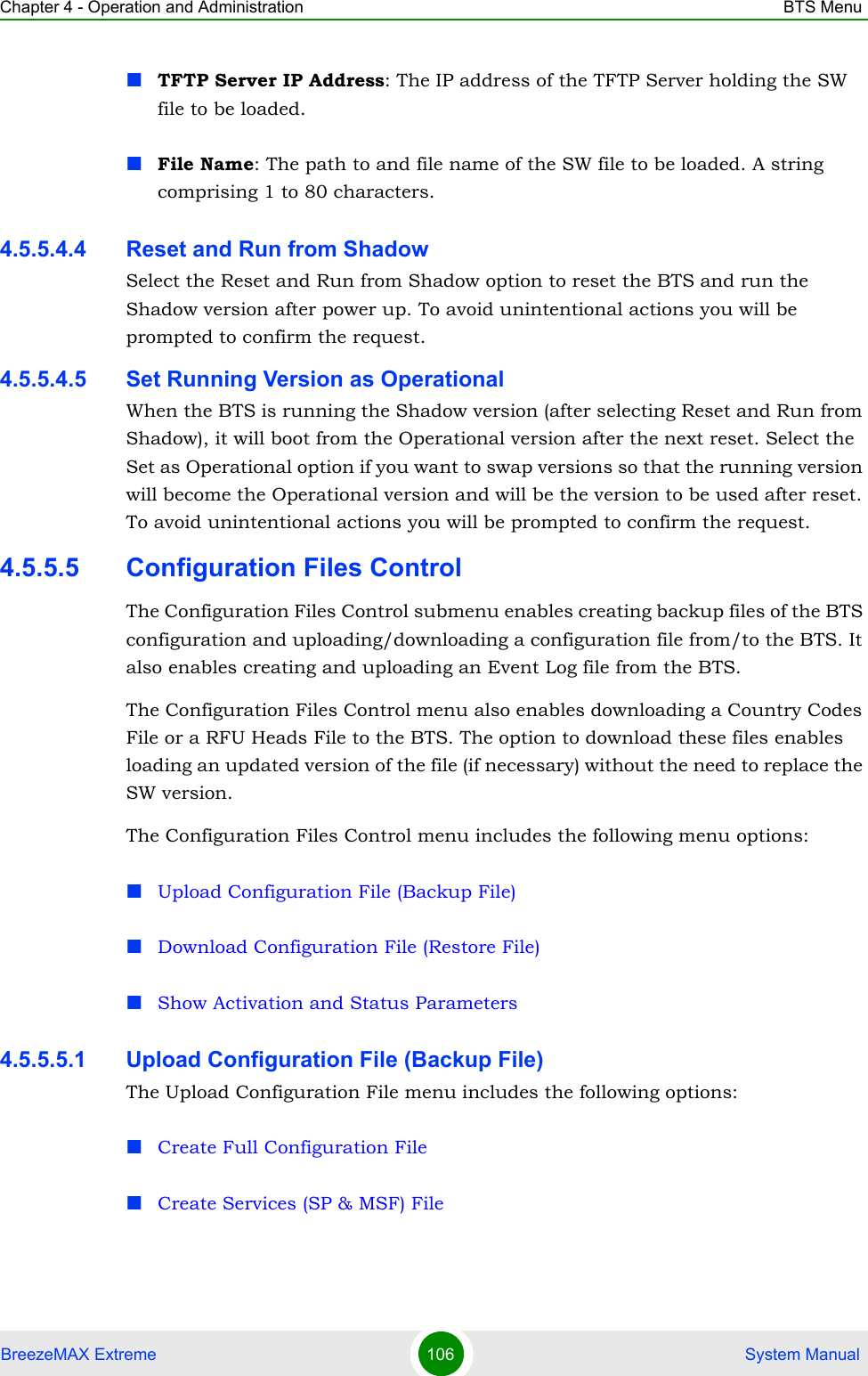 Chapter 4 - Operation and Administration BTS MenuBreezeMAX Extreme 106  System ManualTFTP Server IP Address: The IP address of the TFTP Server holding the SW file to be loaded.File Name: The path to and file name of the SW file to be loaded. A string comprising 1 to 80 characters.4.5.5.4.4 Reset and Run from ShadowSelect the Reset and Run from Shadow option to reset the BTS and run the Shadow version after power up. To avoid unintentional actions you will be prompted to confirm the request.4.5.5.4.5 Set Running Version as OperationalWhen the BTS is running the Shadow version (after selecting Reset and Run from Shadow), it will boot from the Operational version after the next reset. Select the Set as Operational option if you want to swap versions so that the running version will become the Operational version and will be the version to be used after reset. To avoid unintentional actions you will be prompted to confirm the request.4.5.5.5 Configuration Files ControlThe Configuration Files Control submenu enables creating backup files of the BTS configuration and uploading/downloading a configuration file from/to the BTS. It also enables creating and uploading an Event Log file from the BTS.The Configuration Files Control menu also enables downloading a Country Codes File or a RFU Heads File to the BTS. The option to download these files enables loading an updated version of the file (if necessary) without the need to replace the SW version.The Configuration Files Control menu includes the following menu options:Upload Configuration File (Backup File)Download Configuration File (Restore File)Show Activation and Status Parameters4.5.5.5.1 Upload Configuration File (Backup File)The Upload Configuration File menu includes the following options:Create Full Configuration FileCreate Services (SP &amp; MSF) File