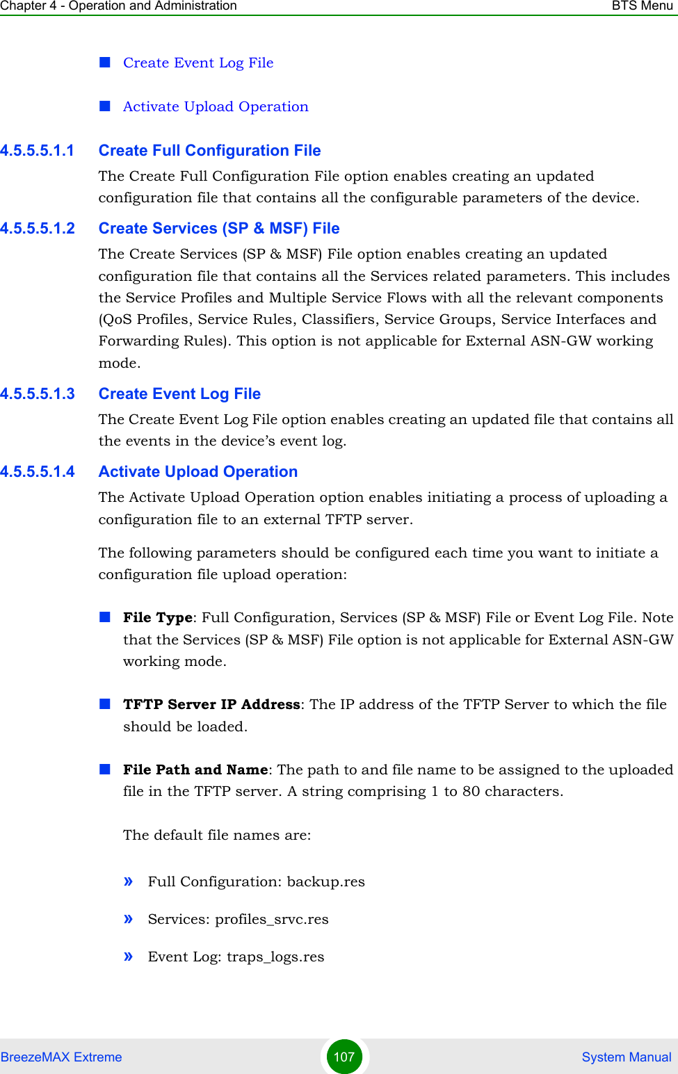 Chapter 4 - Operation and Administration BTS MenuBreezeMAX Extreme 107  System ManualCreate Event Log FileActivate Upload Operation4.5.5.5.1.1 Create Full Configuration FileThe Create Full Configuration File option enables creating an updated configuration file that contains all the configurable parameters of the device.4.5.5.5.1.2 Create Services (SP &amp; MSF) FileThe Create Services (SP &amp; MSF) File option enables creating an updated configuration file that contains all the Services related parameters. This includes the Service Profiles and Multiple Service Flows with all the relevant components (QoS Profiles, Service Rules, Classifiers, Service Groups, Service Interfaces and Forwarding Rules). This option is not applicable for External ASN-GW working mode.4.5.5.5.1.3 Create Event Log FileThe Create Event Log File option enables creating an updated file that contains all the events in the device’s event log.4.5.5.5.1.4 Activate Upload OperationThe Activate Upload Operation option enables initiating a process of uploading a configuration file to an external TFTP server. The following parameters should be configured each time you want to initiate a configuration file upload operation:File Type: Full Configuration, Services (SP &amp; MSF) File or Event Log File. Note that the Services (SP &amp; MSF) File option is not applicable for External ASN-GW working mode.TFTP Server IP Address: The IP address of the TFTP Server to which the file should be loaded.File Path and Name: The path to and file name to be assigned to the uploaded file in the TFTP server. A string comprising 1 to 80 characters.The default file names are: »Full Configuration: backup.res»Services: profiles_srvc.res»Event Log: traps_logs.res