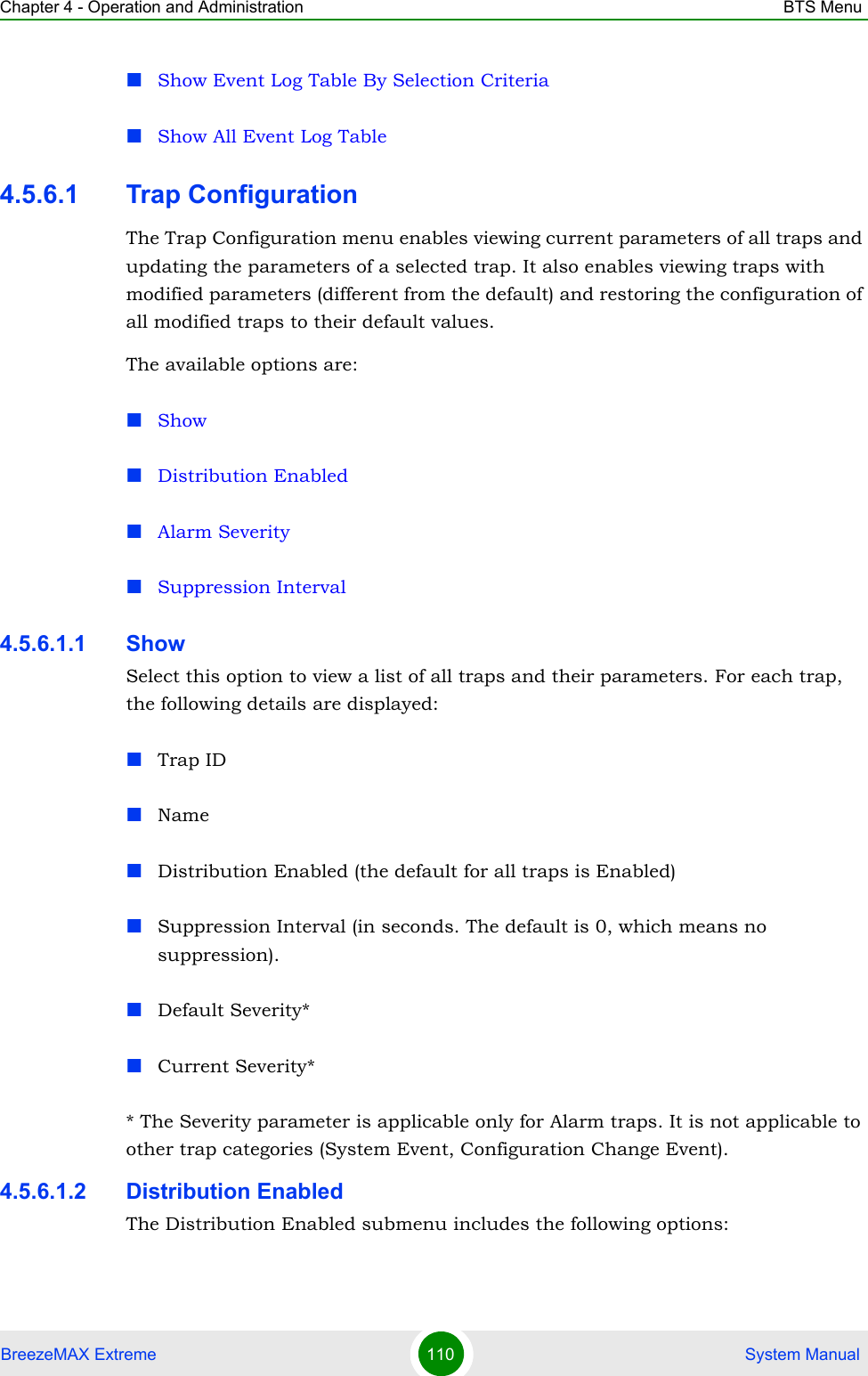 Chapter 4 - Operation and Administration BTS MenuBreezeMAX Extreme 110  System ManualShow Event Log Table By Selection CriteriaShow All Event Log Table4.5.6.1 Trap ConfigurationThe Trap Configuration menu enables viewing current parameters of all traps and updating the parameters of a selected trap. It also enables viewing traps with modified parameters (different from the default) and restoring the configuration of all modified traps to their default values.The available options are:ShowDistribution EnabledAlarm SeveritySuppression Interval4.5.6.1.1 ShowSelect this option to view a list of all traps and their parameters. For each trap, the following details are displayed:Trap IDNameDistribution Enabled (the default for all traps is Enabled)Suppression Interval (in seconds. The default is 0, which means no suppression).Default Severity*Current Severity** The Severity parameter is applicable only for Alarm traps. It is not applicable to other trap categories (System Event, Configuration Change Event).4.5.6.1.2 Distribution EnabledThe Distribution Enabled submenu includes the following options: