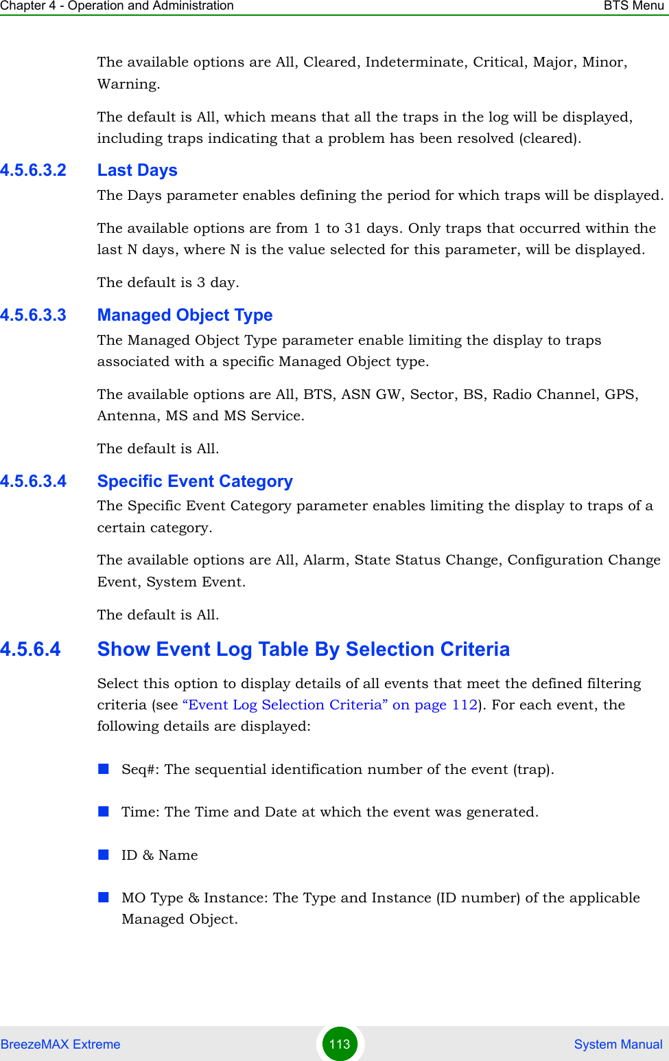 Chapter 4 - Operation and Administration BTS MenuBreezeMAX Extreme 113  System ManualThe available options are All, Cleared, Indeterminate, Critical, Major, Minor, Warning.The default is All, which means that all the traps in the log will be displayed, including traps indicating that a problem has been resolved (cleared).4.5.6.3.2 Last DaysThe Days parameter enables defining the period for which traps will be displayed. The available options are from 1 to 31 days. Only traps that occurred within the last N days, where N is the value selected for this parameter, will be displayed.The default is 3 day.4.5.6.3.3 Managed Object TypeThe Managed Object Type parameter enable limiting the display to traps associated with a specific Managed Object type. The available options are All, BTS, ASN GW, Sector, BS, Radio Channel, GPS, Antenna, MS and MS Service.The default is All.4.5.6.3.4 Specific Event CategoryThe Specific Event Category parameter enables limiting the display to traps of a certain category. The available options are All, Alarm, State Status Change, Configuration Change Event, System Event.The default is All. 4.5.6.4 Show Event Log Table By Selection CriteriaSelect this option to display details of all events that meet the defined filtering criteria (see “Event Log Selection Criteria” on page 112). For each event, the following details are displayed:Seq#: The sequential identification number of the event (trap).Time: The Time and Date at which the event was generated.ID &amp; NameMO Type &amp; Instance: The Type and Instance (ID number) of the applicable Managed Object. 