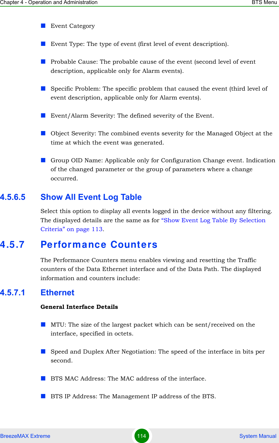 Chapter 4 - Operation and Administration BTS MenuBreezeMAX Extreme 114  System ManualEvent CategoryEvent Type: The type of event (first level of event description). Probable Cause: The probable cause of the event (second level of event description, applicable only for Alarm events). Specific Problem: The specific problem that caused the event (third level of event description, applicable only for Alarm events).Event/Alarm Severity: The defined severity of the Event.Object Severity: The combined events severity for the Managed Object at the time at which the event was generated.Group OID Name: Applicable only for Configuration Change event. Indication of the changed parameter or the group of parameters where a change occurred.4.5.6.5 Show All Event Log TableSelect this option to display all events logged in the device without any filtering. The displayed details are the same as for “Show Event Log Table By Selection Criteria” on page 113.4.5.7 Pe rforma nce CountersThe Performance Counters menu enables viewing and resetting the Traffic counters of the Data Ethernet interface and of the Data Path. The displayed information and counters include:4.5.7.1 EthernetGeneral Interface DetailsMTU: The size of the largest packet which can be sent/received on the interface, specified in octets.Speed and Duplex After Negotiation: The speed of the interface in bits per second.BTS MAC Address: The MAC address of the interface.BTS IP Address: The Management IP address of the BTS.