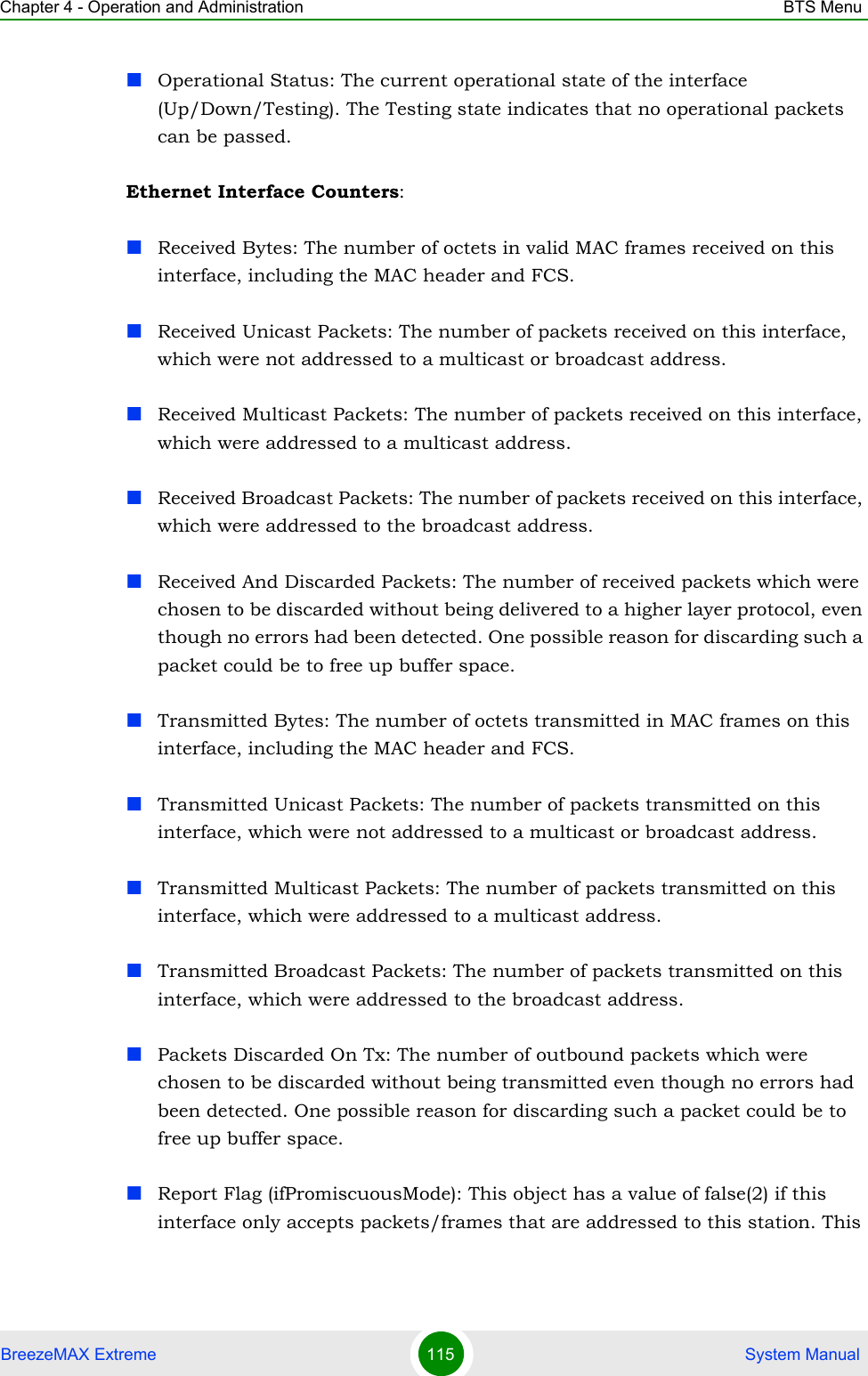 Chapter 4 - Operation and Administration BTS MenuBreezeMAX Extreme 115  System ManualOperational Status: The current operational state of the interface (Up/Down/Testing). The Testing state indicates that no operational packets can be passed.Ethernet Interface Counters:Received Bytes: The number of octets in valid MAC frames received on this interface, including the MAC header and FCS.Received Unicast Packets: The number of packets received on this interface, which were not addressed to a multicast or broadcast address.Received Multicast Packets: The number of packets received on this interface, which were addressed to a multicast address.Received Broadcast Packets: The number of packets received on this interface, which were addressed to the broadcast address.Received And Discarded Packets: The number of received packets which were chosen to be discarded without being delivered to a higher layer protocol, even though no errors had been detected. One possible reason for discarding such a packet could be to free up buffer space.Transmitted Bytes: The number of octets transmitted in MAC frames on this interface, including the MAC header and FCS.Transmitted Unicast Packets: The number of packets transmitted on this interface, which were not addressed to a multicast or broadcast address.Transmitted Multicast Packets: The number of packets transmitted on this interface, which were addressed to a multicast address.Transmitted Broadcast Packets: The number of packets transmitted on this interface, which were addressed to the broadcast address.Packets Discarded On Tx: The number of outbound packets which were chosen to be discarded without being transmitted even though no errors had been detected. One possible reason for discarding such a packet could be to free up buffer space.Report Flag (ifPromiscuousMode): This object has a value of false(2) if this interface only accepts packets/frames that are addressed to this station. This 
