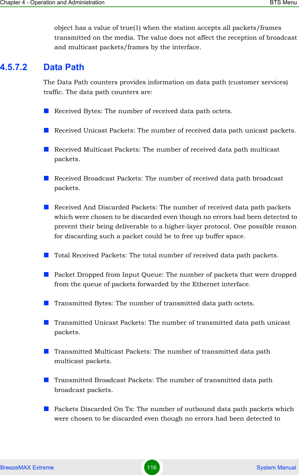 Chapter 4 - Operation and Administration BTS MenuBreezeMAX Extreme 116  System Manualobject has a value of true(1) when the station accepts all packets/frames transmitted on the media. The value does not affect the reception of broadcast and multicast packets/frames by the interface.4.5.7.2 Data PathThe Data Path counters provides information on data path (customer services) traffic. The data path counters are:Received Bytes: The number of received data path octets.Received Unicast Packets: The number of received data path unicast packets.Received Multicast Packets: The number of received data path multicast packets.Received Broadcast Packets: The number of received data path broadcast packets.Received And Discarded Packets: The number of received data path packets which were chosen to be discarded even though no errors had been detected to prevent their being deliverable to a higher-layer protocol. One possible reason for discarding such a packet could be to free up buffer space.Total Received Packets: The total number of received data path packets.Packet Dropped from Input Queue: The number of packets that were dropped from the queue of packets forwarded by the Ethernet interface.Transmitted Bytes: The number of transmitted data path octets.Transmitted Unicast Packets: The number of transmitted data path unicast packets.Transmitted Multicast Packets: The number of transmitted data path multicast packets.Transmitted Broadcast Packets: The number of transmitted data path broadcast packets.Packets Discarded On Tx: The number of outbound data path packets which were chosen to be discarded even though no errors had been detected to 