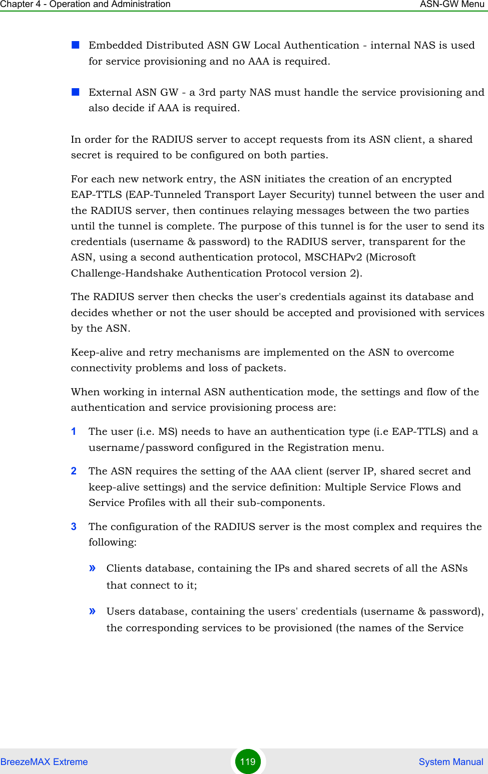 Chapter 4 - Operation and Administration ASN-GW MenuBreezeMAX Extreme 119  System ManualEmbedded Distributed ASN GW Local Authentication - internal NAS is used for service provisioning and no AAA is required.External ASN GW - a 3rd party NAS must handle the service provisioning and also decide if AAA is required.In order for the RADIUS server to accept requests from its ASN client, a shared secret is required to be configured on both parties.For each new network entry, the ASN initiates the creation of an encrypted EAP-TTLS (EAP-Tunneled Transport Layer Security) tunnel between the user and the RADIUS server, then continues relaying messages between the two parties until the tunnel is complete. The purpose of this tunnel is for the user to send its credentials (username &amp; password) to the RADIUS server, transparent for the ASN, using a second authentication protocol, MSCHAPv2 (Microsoft Challenge-Handshake Authentication Protocol version 2).The RADIUS server then checks the user&apos;s credentials against its database and decides whether or not the user should be accepted and provisioned with services by the ASN.Keep-alive and retry mechanisms are implemented on the ASN to overcome connectivity problems and loss of packets.When working in internal ASN authentication mode, the settings and flow of the authentication and service provisioning process are:1The user (i.e. MS) needs to have an authentication type (i.e EAP-TTLS) and a username/password configured in the Registration menu.2The ASN requires the setting of the AAA client (server IP, shared secret and keep-alive settings) and the service definition: Multiple Service Flows and Service Profiles with all their sub-components.3The configuration of the RADIUS server is the most complex and requires the following:»Clients database, containing the IPs and shared secrets of all the ASNs that connect to it;»Users database, containing the users&apos; credentials (username &amp; password), the corresponding services to be provisioned (the names of the Service 