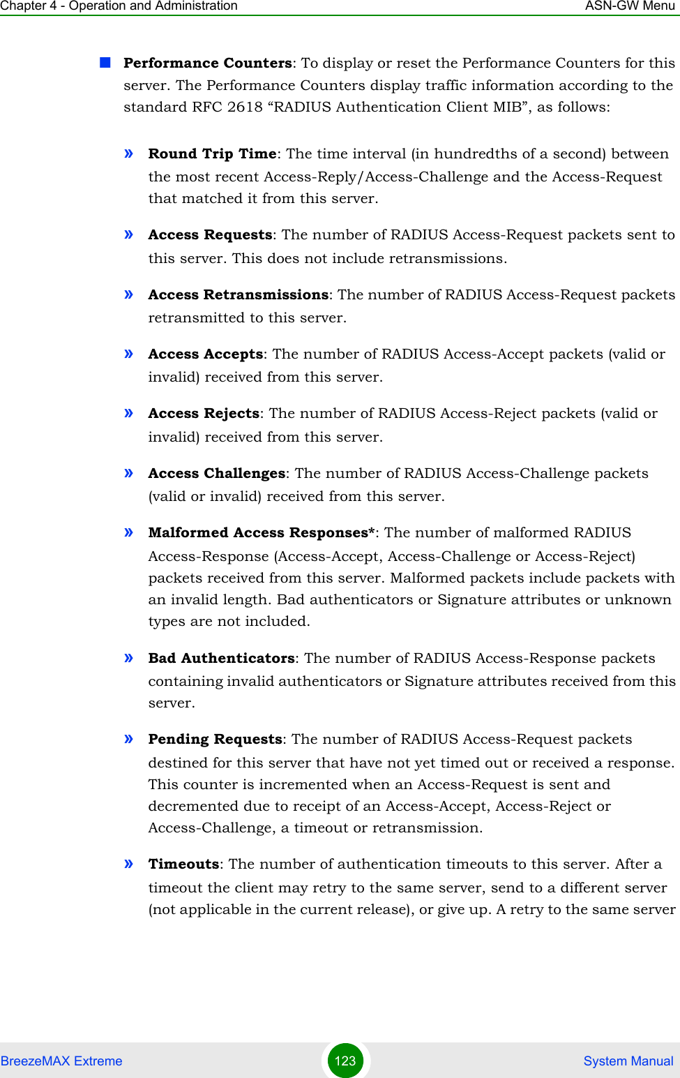 Chapter 4 - Operation and Administration ASN-GW MenuBreezeMAX Extreme 123  System ManualPerformance Counters: To display or reset the Performance Counters for this server. The Performance Counters display traffic information according to the standard RFC 2618 “RADIUS Authentication Client MIB”, as follows:»Round Trip Time: The time interval (in hundredths of a second) between the most recent Access-Reply/Access-Challenge and the Access-Request that matched it from this server.»Access Requests: The number of RADIUS Access-Request packets sent to this server. This does not include retransmissions.»Access Retransmissions: The number of RADIUS Access-Request packets retransmitted to this server.»Access Accepts: The number of RADIUS Access-Accept packets (valid or invalid) received from this server.»Access Rejects: The number of RADIUS Access-Reject packets (valid or invalid) received from this server.»Access Challenges: The number of RADIUS Access-Challenge packets (valid or invalid) received from this server.»Malformed Access Responses*: The number of malformed RADIUS Access-Response (Access-Accept, Access-Challenge or Access-Reject) packets received from this server. Malformed packets include packets with an invalid length. Bad authenticators or Signature attributes or unknown types are not included.»Bad Authenticators: The number of RADIUS Access-Response packets containing invalid authenticators or Signature attributes received from this server.»Pending Requests: The number of RADIUS Access-Request packets destined for this server that have not yet timed out or received a response. This counter is incremented when an Access-Request is sent and decremented due to receipt of an Access-Accept, Access-Reject or Access-Challenge, a timeout or retransmission.»Timeouts: The number of authentication timeouts to this server. After a timeout the client may retry to the same server, send to a different server (not applicable in the current release), or give up. A retry to the same server 