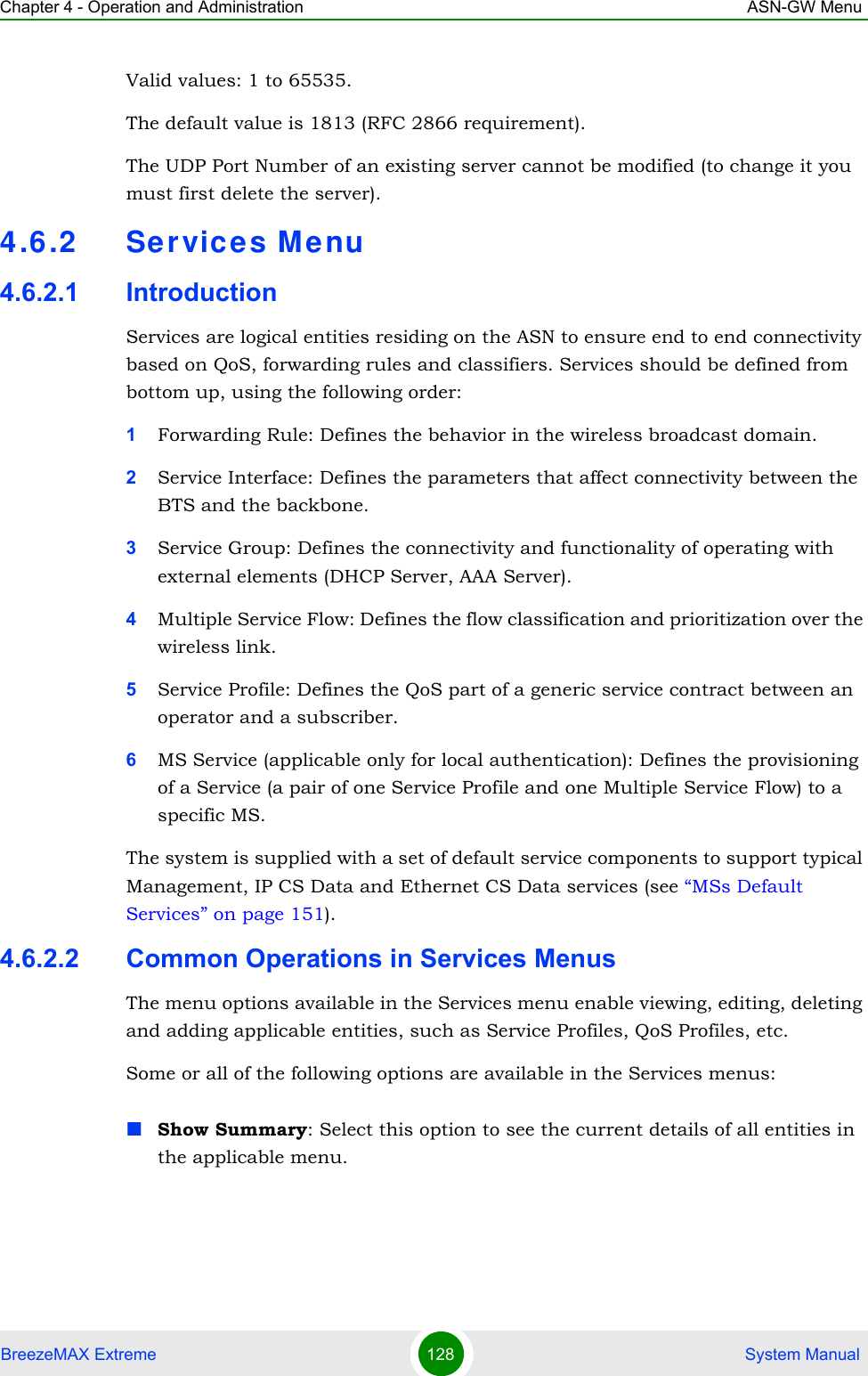 Chapter 4 - Operation and Administration ASN-GW MenuBreezeMAX Extreme 128  System ManualValid values: 1 to 65535. The default value is 1813 (RFC 2866 requirement).The UDP Port Number of an existing server cannot be modified (to change it you must first delete the server).4.6.2 Services M enu4.6.2.1 IntroductionServices are logical entities residing on the ASN to ensure end to end connectivity based on QoS, forwarding rules and classifiers. Services should be defined from bottom up, using the following order:1Forwarding Rule: Defines the behavior in the wireless broadcast domain.2Service Interface: Defines the parameters that affect connectivity between the BTS and the backbone.3Service Group: Defines the connectivity and functionality of operating with external elements (DHCP Server, AAA Server).4Multiple Service Flow: Defines the flow classification and prioritization over the wireless link.5Service Profile: Defines the QoS part of a generic service contract between an operator and a subscriber.6MS Service (applicable only for local authentication): Defines the provisioning of a Service (a pair of one Service Profile and one Multiple Service Flow) to a specific MS.The system is supplied with a set of default service components to support typical Management, IP CS Data and Ethernet CS Data services (see “MSs Default Services” on page 151).4.6.2.2 Common Operations in Services MenusThe menu options available in the Services menu enable viewing, editing, deleting and adding applicable entities, such as Service Profiles, QoS Profiles, etc.Some or all of the following options are available in the Services menus:Show Summary: Select this option to see the current details of all entities in the applicable menu.