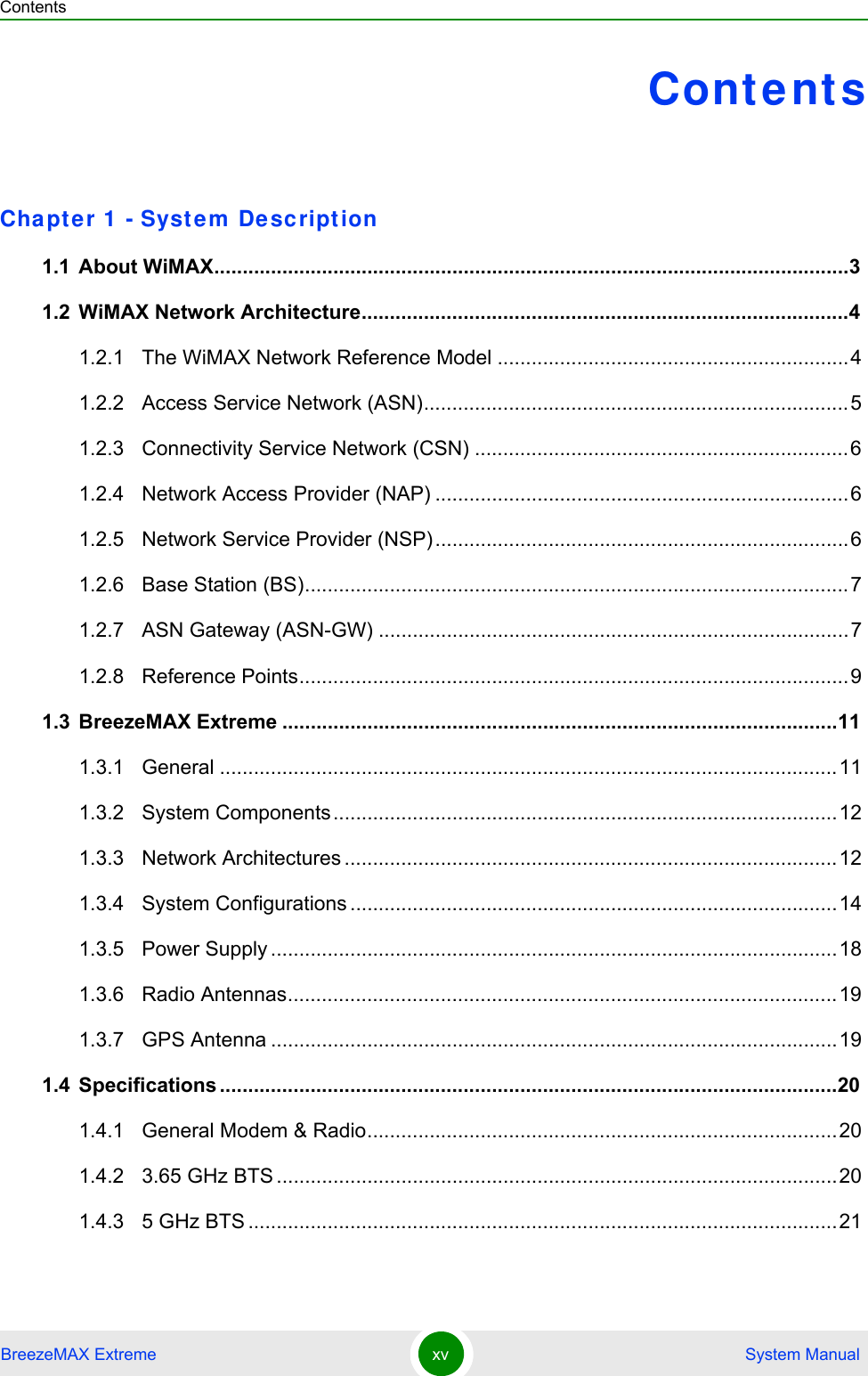 ContentsBreezeMAX Extreme xv  System ManualContentsChapte r 1  - Syst em De sc ript ion1.1 About WiMAX................................................................................................................31.2 WiMAX Network Architecture......................................................................................41.2.1 The WiMAX Network Reference Model ..............................................................41.2.2 Access Service Network (ASN)...........................................................................51.2.3 Connectivity Service Network (CSN) ..................................................................61.2.4 Network Access Provider (NAP) .........................................................................61.2.5 Network Service Provider (NSP).........................................................................61.2.6 Base Station (BS)................................................................................................71.2.7 ASN Gateway (ASN-GW) ...................................................................................71.2.8 Reference Points.................................................................................................91.3 BreezeMAX Extreme ..................................................................................................111.3.1 General .............................................................................................................111.3.2 System Components.........................................................................................121.3.3 Network Architectures .......................................................................................121.3.4 System Configurations ......................................................................................141.3.5 Power Supply ....................................................................................................181.3.6 Radio Antennas.................................................................................................191.3.7 GPS Antenna ....................................................................................................191.4 Specifications .............................................................................................................201.4.1 General Modem &amp; Radio...................................................................................201.4.2 3.65 GHz BTS ...................................................................................................201.4.3 5 GHz BTS ........................................................................................................21