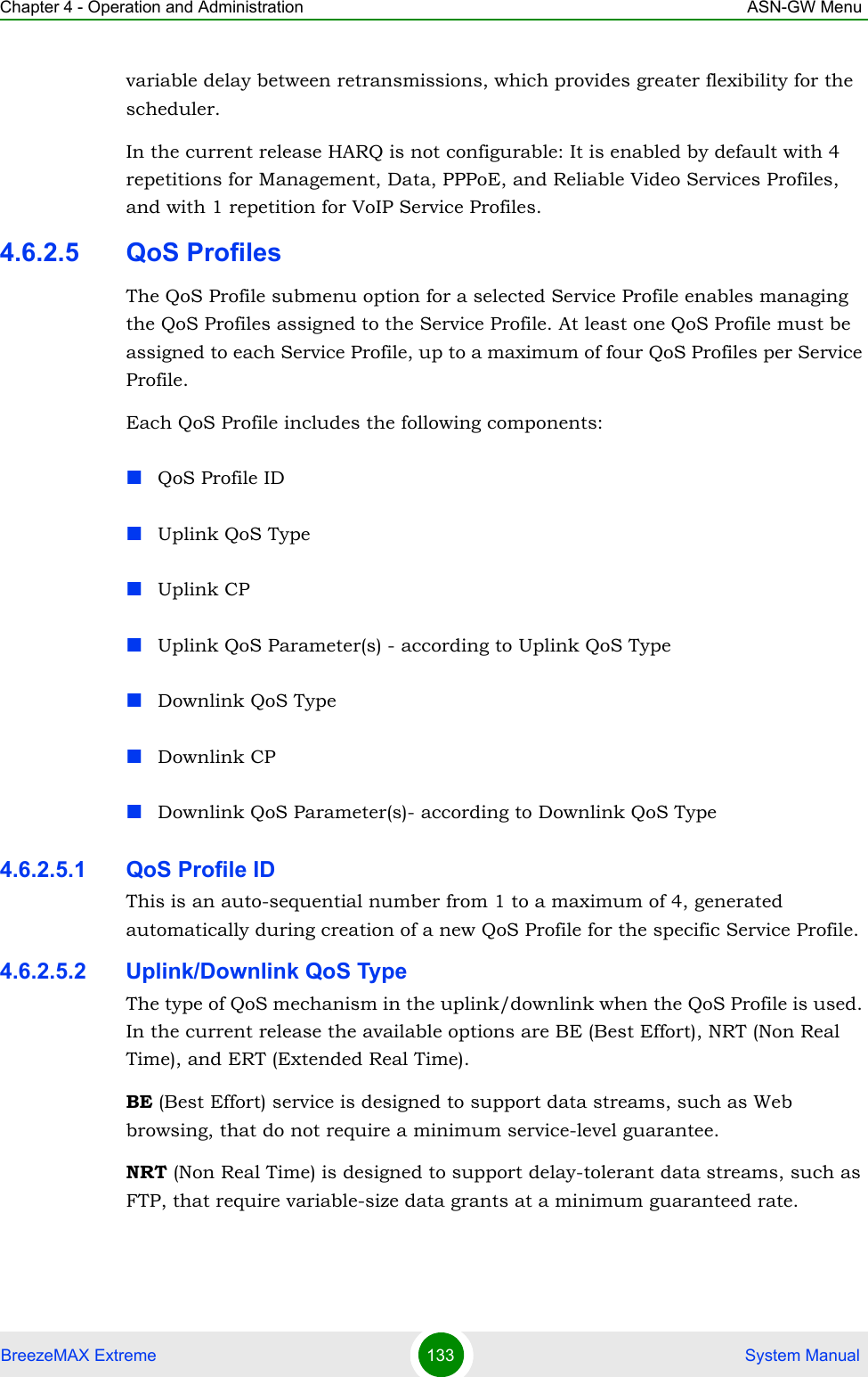 Chapter 4 - Operation and Administration ASN-GW MenuBreezeMAX Extreme 133  System Manualvariable delay between retransmissions, which provides greater flexibility for the scheduler.In the current release HARQ is not configurable: It is enabled by default with 4 repetitions for Management, Data, PPPoE, and Reliable Video Services Profiles, and with 1 repetition for VoIP Service Profiles.4.6.2.5 QoS ProfilesThe QoS Profile submenu option for a selected Service Profile enables managing the QoS Profiles assigned to the Service Profile. At least one QoS Profile must be assigned to each Service Profile, up to a maximum of four QoS Profiles per Service Profile.Each QoS Profile includes the following components:QoS Profile IDUplink QoS TypeUplink CPUplink QoS Parameter(s) - according to Uplink QoS TypeDownlink QoS TypeDownlink CPDownlink QoS Parameter(s)- according to Downlink QoS Type4.6.2.5.1 QoS Profile IDThis is an auto-sequential number from 1 to a maximum of 4, generated automatically during creation of a new QoS Profile for the specific Service Profile.4.6.2.5.2 Uplink/Downlink QoS TypeThe type of QoS mechanism in the uplink/downlink when the QoS Profile is used. In the current release the available options are BE (Best Effort), NRT (Non Real Time), and ERT (Extended Real Time).BE (Best Effort) service is designed to support data streams, such as Web browsing, that do not require a minimum service-level guarantee.NRT (Non Real Time) is designed to support delay-tolerant data streams, such as FTP, that require variable-size data grants at a minimum guaranteed rate.
