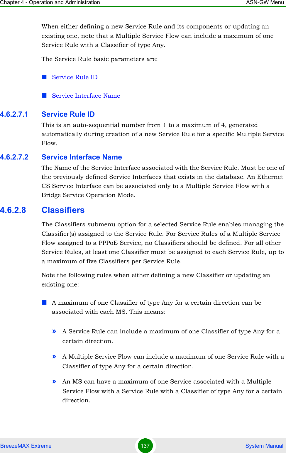 Chapter 4 - Operation and Administration ASN-GW MenuBreezeMAX Extreme 137  System ManualWhen either defining a new Service Rule and its components or updating an existing one, note that a Multiple Service Flow can include a maximum of one Service Rule with a Classifier of type Any.The Service Rule basic parameters are:Service Rule IDService Interface Name4.6.2.7.1 Service Rule IDThis is an auto-sequential number from 1 to a maximum of 4, generated automatically during creation of a new Service Rule for a specific Multiple Service Flow.4.6.2.7.2 Service Interface NameThe Name of the Service Interface associated with the Service Rule. Must be one of the previously defined Service Interfaces that exists in the database. An Ethernet CS Service Interface can be associated only to a Multiple Service Flow with a Bridge Service Operation Mode.4.6.2.8 ClassifiersThe Classifiers submenu option for a selected Service Rule enables managing the Classifier(s) assigned to the Service Rule. For Service Rules of a Multiple Service Flow assigned to a PPPoE Service, no Classifiers should be defined. For all other Service Rules, at least one Classifier must be assigned to each Service Rule, up to a maximum of five Classifiers per Service Rule.Note the following rules when either defining a new Classifier or updating an existing one:A maximum of one Classifier of type Any for a certain direction can be associated with each MS. This means:»A Service Rule can include a maximum of one Classifier of type Any for a certain direction.»A Multiple Service Flow can include a maximum of one Service Rule with a Classifier of type Any for a certain direction.»An MS can have a maximum of one Service associated with a Multiple Service Flow with a Service Rule with a Classifier of type Any for a certain direction.