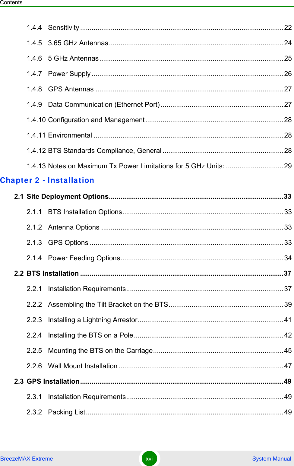 ContentsBreezeMAX Extreme xvi  System Manual1.4.4 Sensitivity ..........................................................................................................221.4.5 3.65 GHz Antennas...........................................................................................241.4.6 5 GHz Antennas................................................................................................251.4.7 Power Supply ....................................................................................................261.4.8 GPS Antennas ..................................................................................................271.4.9 Data Communication (Ethernet Port) ................................................................271.4.10 Configuration and Management........................................................................281.4.11 Environmental ...................................................................................................281.4.12 BTS Standards Compliance, General ...............................................................281.4.13 Notes on Maximum Tx Power Limitations for 5 GHz Units: ..............................29Chapte r 2  - I nsta lla tion 2.1 Site Deployment Options...........................................................................................332.1.1 BTS Installation Options....................................................................................332.1.2 Antenna Options ...............................................................................................332.1.3 GPS Options .....................................................................................................332.1.4 Power Feeding Options.....................................................................................342.2 BTS Installation ..........................................................................................................372.2.1 Installation Requirements..................................................................................372.2.2 Assembling the Tilt Bracket on the BTS............................................................392.2.3 Installing a Lightning Arrestor............................................................................412.2.4 Installing the BTS on a Pole..............................................................................422.2.5 Mounting the BTS on the Carriage....................................................................452.2.6 Wall Mount Installation ......................................................................................472.3 GPS Installation..........................................................................................................492.3.1 Installation Requirements..................................................................................492.3.2 Packing List.......................................................................................................49