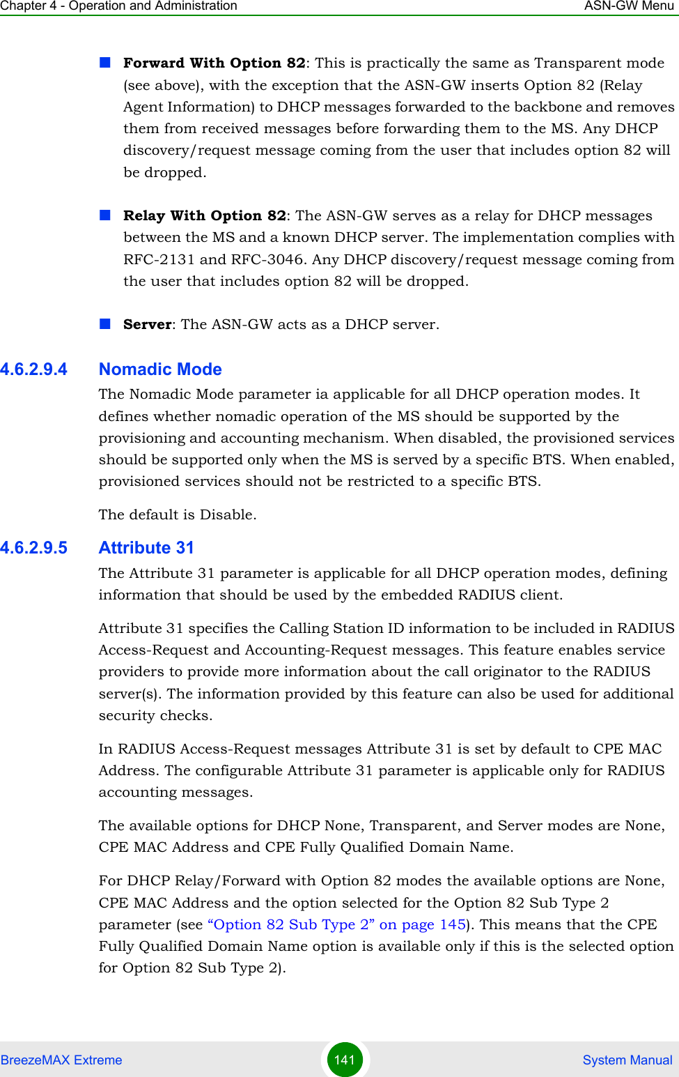Chapter 4 - Operation and Administration ASN-GW MenuBreezeMAX Extreme 141  System ManualForward With Option 82: This is practically the same as Transparent mode (see above), with the exception that the ASN-GW inserts Option 82 (Relay Agent Information) to DHCP messages forwarded to the backbone and removes them from received messages before forwarding them to the MS. Any DHCP discovery/request message coming from the user that includes option 82 will be dropped.Relay With Option 82: The ASN-GW serves as a relay for DHCP messages between the MS and a known DHCP server. The implementation complies with RFC-2131 and RFC-3046. Any DHCP discovery/request message coming from the user that includes option 82 will be dropped.Server: The ASN-GW acts as a DHCP server.4.6.2.9.4 Nomadic ModeThe Nomadic Mode parameter ia applicable for all DHCP operation modes. It defines whether nomadic operation of the MS should be supported by the provisioning and accounting mechanism. When disabled, the provisioned services should be supported only when the MS is served by a specific BTS. When enabled, provisioned services should not be restricted to a specific BTS.The default is Disable.4.6.2.9.5 Attribute 31The Attribute 31 parameter is applicable for all DHCP operation modes, defining information that should be used by the embedded RADIUS client. Attribute 31 specifies the Calling Station ID information to be included in RADIUS Access-Request and Accounting-Request messages. This feature enables service providers to provide more information about the call originator to the RADIUS server(s). The information provided by this feature can also be used for additional security checks.In RADIUS Access-Request messages Attribute 31 is set by default to CPE MAC Address. The configurable Attribute 31 parameter is applicable only for RADIUS accounting messages.The available options for DHCP None, Transparent, and Server modes are None, CPE MAC Address and CPE Fully Qualified Domain Name.For DHCP Relay/Forward with Option 82 modes the available options are None, CPE MAC Address and the option selected for the Option 82 Sub Type 2 parameter (see “Option 82 Sub Type 2” on page 145). This means that the CPE Fully Qualified Domain Name option is available only if this is the selected option for Option 82 Sub Type 2). 
