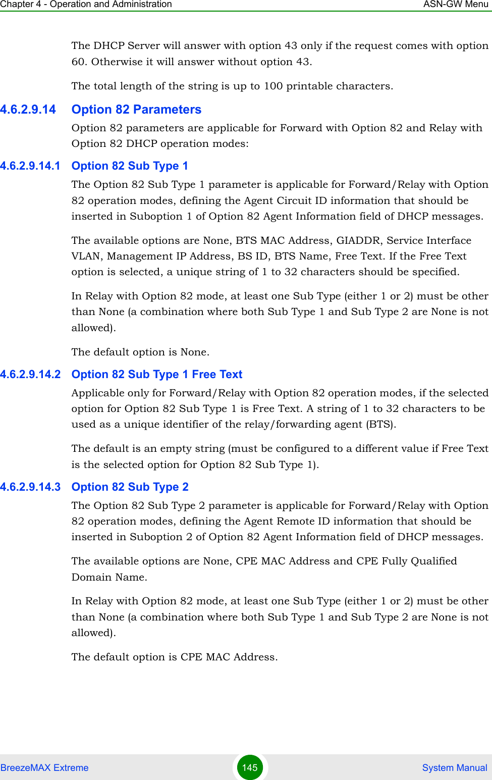 Chapter 4 - Operation and Administration ASN-GW MenuBreezeMAX Extreme 145  System ManualThe DHCP Server will answer with option 43 only if the request comes with option 60. Otherwise it will answer without option 43.The total length of the string is up to 100 printable characters.4.6.2.9.14 Option 82 ParametersOption 82 parameters are applicable for Forward with Option 82 and Relay with Option 82 DHCP operation modes:4.6.2.9.14.1 Option 82 Sub Type 1The Option 82 Sub Type 1 parameter is applicable for Forward/Relay with Option 82 operation modes, defining the Agent Circuit ID information that should be inserted in Suboption 1 of Option 82 Agent Information field of DHCP messages.The available options are None, BTS MAC Address, GIADDR, Service Interface VLAN, Management IP Address, BS ID, BTS Name, Free Text. If the Free Text option is selected, a unique string of 1 to 32 characters should be specified.In Relay with Option 82 mode, at least one Sub Type (either 1 or 2) must be other than None (a combination where both Sub Type 1 and Sub Type 2 are None is not allowed).The default option is None.4.6.2.9.14.2 Option 82 Sub Type 1 Free TextApplicable only for Forward/Relay with Option 82 operation modes, if the selected option for Option 82 Sub Type 1 is Free Text. A string of 1 to 32 characters to be used as a unique identifier of the relay/forwarding agent (BTS).The default is an empty string (must be configured to a different value if Free Text is the selected option for Option 82 Sub Type 1).4.6.2.9.14.3 Option 82 Sub Type 2The Option 82 Sub Type 2 parameter is applicable for Forward/Relay with Option 82 operation modes, defining the Agent Remote ID information that should be inserted in Suboption 2 of Option 82 Agent Information field of DHCP messages.The available options are None, CPE MAC Address and CPE Fully Qualified Domain Name.In Relay with Option 82 mode, at least one Sub Type (either 1 or 2) must be other than None (a combination where both Sub Type 1 and Sub Type 2 are None is not allowed).The default option is CPE MAC Address.