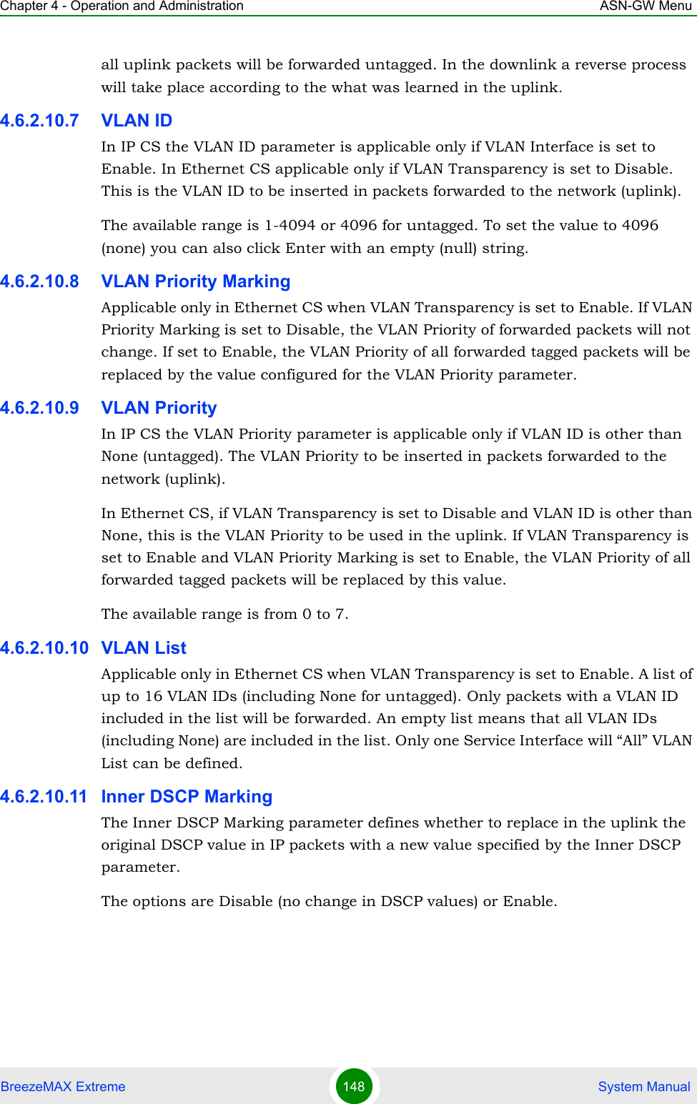 Chapter 4 - Operation and Administration ASN-GW MenuBreezeMAX Extreme 148  System Manualall uplink packets will be forwarded untagged. In the downlink a reverse process will take place according to the what was learned in the uplink.4.6.2.10.7 VLAN IDIn IP CS the VLAN ID parameter is applicable only if VLAN Interface is set to Enable. In Ethernet CS applicable only if VLAN Transparency is set to Disable. This is the VLAN ID to be inserted in packets forwarded to the network (uplink).The available range is 1-4094 or 4096 for untagged. To set the value to 4096 (none) you can also click Enter with an empty (null) string.4.6.2.10.8 VLAN Priority MarkingApplicable only in Ethernet CS when VLAN Transparency is set to Enable. If VLAN Priority Marking is set to Disable, the VLAN Priority of forwarded packets will not change. If set to Enable, the VLAN Priority of all forwarded tagged packets will be replaced by the value configured for the VLAN Priority parameter.4.6.2.10.9 VLAN PriorityIn IP CS the VLAN Priority parameter is applicable only if VLAN ID is other than None (untagged). The VLAN Priority to be inserted in packets forwarded to the network (uplink).In Ethernet CS, if VLAN Transparency is set to Disable and VLAN ID is other than None, this is the VLAN Priority to be used in the uplink. If VLAN Transparency is set to Enable and VLAN Priority Marking is set to Enable, the VLAN Priority of all forwarded tagged packets will be replaced by this value.The available range is from 0 to 7.4.6.2.10.10 VLAN ListApplicable only in Ethernet CS when VLAN Transparency is set to Enable. A list of up to 16 VLAN IDs (including None for untagged). Only packets with a VLAN ID included in the list will be forwarded. An empty list means that all VLAN IDs (including None) are included in the list. Only one Service Interface will “All” VLAN List can be defined.4.6.2.10.11 Inner DSCP MarkingThe Inner DSCP Marking parameter defines whether to replace in the uplink the original DSCP value in IP packets with a new value specified by the Inner DSCP parameter.The options are Disable (no change in DSCP values) or Enable.