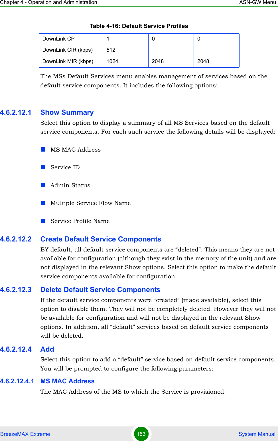 Chapter 4 - Operation and Administration ASN-GW MenuBreezeMAX Extreme 153  System ManualThe MSs Default Services menu enables management of services based on the default service components. It includes the following options:4.6.2.12.1 Show SummarySelect this option to display a summary of all MS Services based on the default service components. For each such service the following details will be displayed:MS MAC AddressService IDAdmin StatusMultiple Service Flow NameService Profile Name4.6.2.12.2 Create Default Service ComponentsBY default, all default service components are “deleted”: This means they are not available for configuration (although they exist in the memory of the unit) and are not displayed in the relevant Show options. Select this option to make the default service components available for configuration.4.6.2.12.3 Delete Default Service ComponentsIf the default service components were “created” (made available), select this option to disable them. They will not be completely deleted. However they will not be available for configuration and will not be displayed in the relevant Show options. In addition, all “default” services based on default service components will be deleted.4.6.2.12.4 AddSelect this option to add a “default” service based on default service components. You will be prompted to configure the following parameters:4.6.2.12.4.1 MS MAC AddressThe MAC Address of the MS to which the Service is provisioned. DownLink CP 1 0 0DownLink CIR (kbps) 512DownLink MIR (kbps) 1024 2048 2048Table 4-16: Default Service Profiles