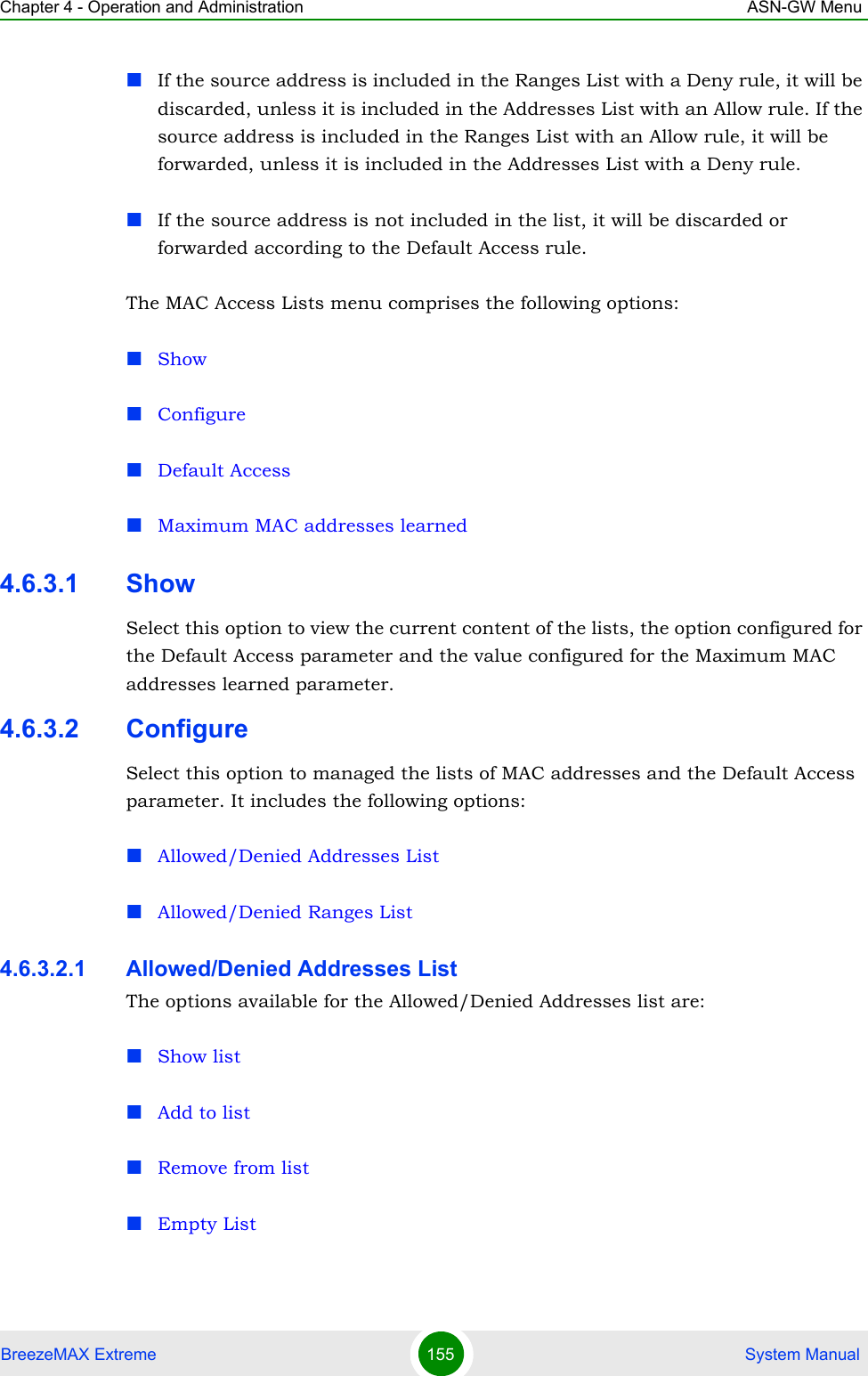 Chapter 4 - Operation and Administration ASN-GW MenuBreezeMAX Extreme 155  System ManualIf the source address is included in the Ranges List with a Deny rule, it will be discarded, unless it is included in the Addresses List with an Allow rule. If the source address is included in the Ranges List with an Allow rule, it will be forwarded, unless it is included in the Addresses List with a Deny rule.If the source address is not included in the list, it will be discarded or forwarded according to the Default Access rule.The MAC Access Lists menu comprises the following options:ShowConfigureDefault AccessMaximum MAC addresses learned4.6.3.1 ShowSelect this option to view the current content of the lists, the option configured for the Default Access parameter and the value configured for the Maximum MAC addresses learned parameter.4.6.3.2 ConfigureSelect this option to managed the lists of MAC addresses and the Default Access parameter. It includes the following options:Allowed/Denied Addresses ListAllowed/Denied Ranges List4.6.3.2.1 Allowed/Denied Addresses ListThe options available for the Allowed/Denied Addresses list are:Show listAdd to listRemove from listEmpty List