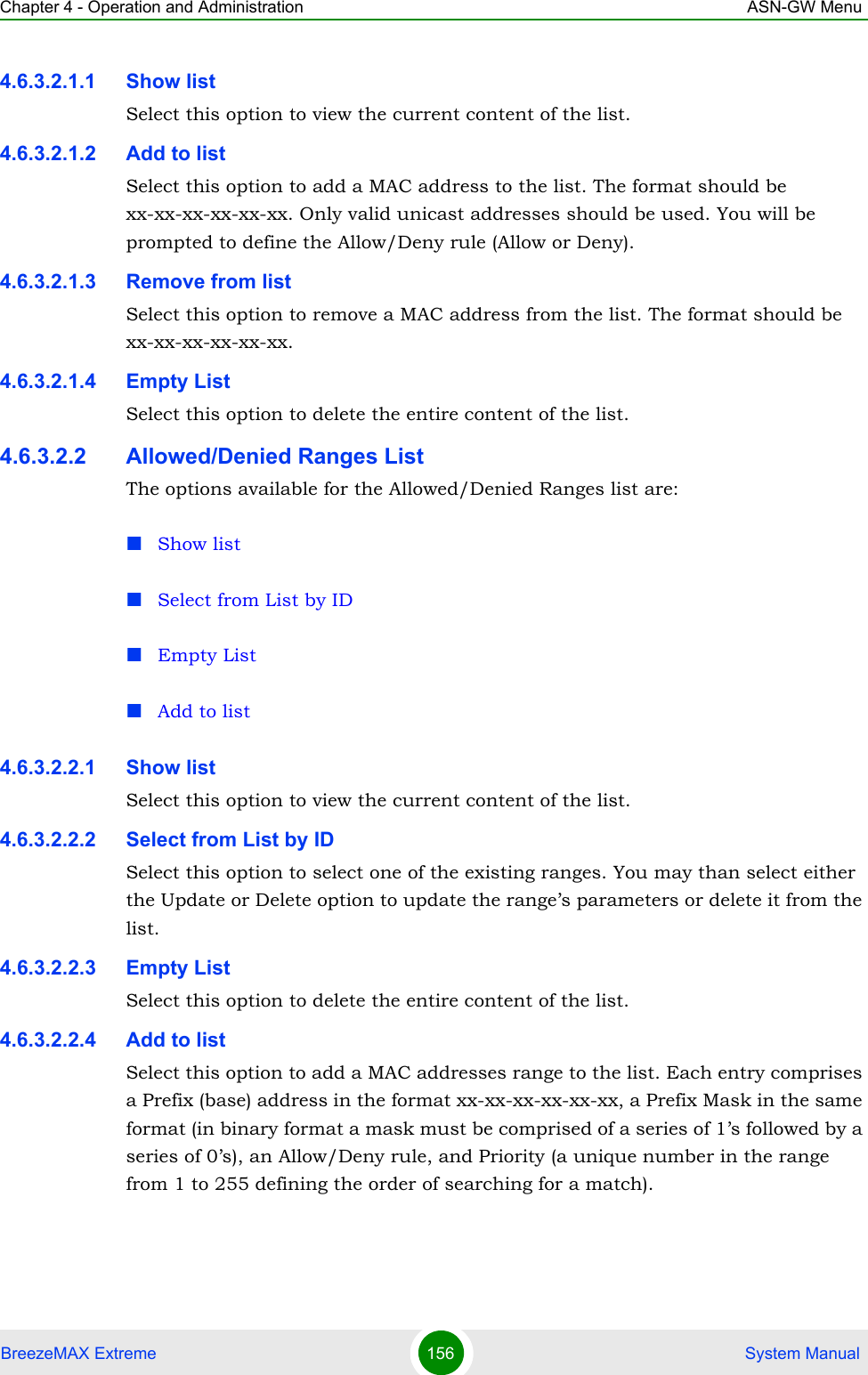 Chapter 4 - Operation and Administration ASN-GW MenuBreezeMAX Extreme 156  System Manual4.6.3.2.1.1 Show listSelect this option to view the current content of the list.4.6.3.2.1.2 Add to listSelect this option to add a MAC address to the list. The format should be xx-xx-xx-xx-xx-xx. Only valid unicast addresses should be used. You will be prompted to define the Allow/Deny rule (Allow or Deny).4.6.3.2.1.3 Remove from listSelect this option to remove a MAC address from the list. The format should be xx-xx-xx-xx-xx-xx. 4.6.3.2.1.4 Empty ListSelect this option to delete the entire content of the list.4.6.3.2.2 Allowed/Denied Ranges ListThe options available for the Allowed/Denied Ranges list are:Show listSelect from List by IDEmpty ListAdd to list4.6.3.2.2.1 Show listSelect this option to view the current content of the list.4.6.3.2.2.2 Select from List by IDSelect this option to select one of the existing ranges. You may than select either the Update or Delete option to update the range’s parameters or delete it from the list.4.6.3.2.2.3 Empty ListSelect this option to delete the entire content of the list.4.6.3.2.2.4 Add to listSelect this option to add a MAC addresses range to the list. Each entry comprises a Prefix (base) address in the format xx-xx-xx-xx-xx-xx, a Prefix Mask in the same format (in binary format a mask must be comprised of a series of 1’s followed by a series of 0’s), an Allow/Deny rule, and Priority (a unique number in the range from 1 to 255 defining the order of searching for a match).