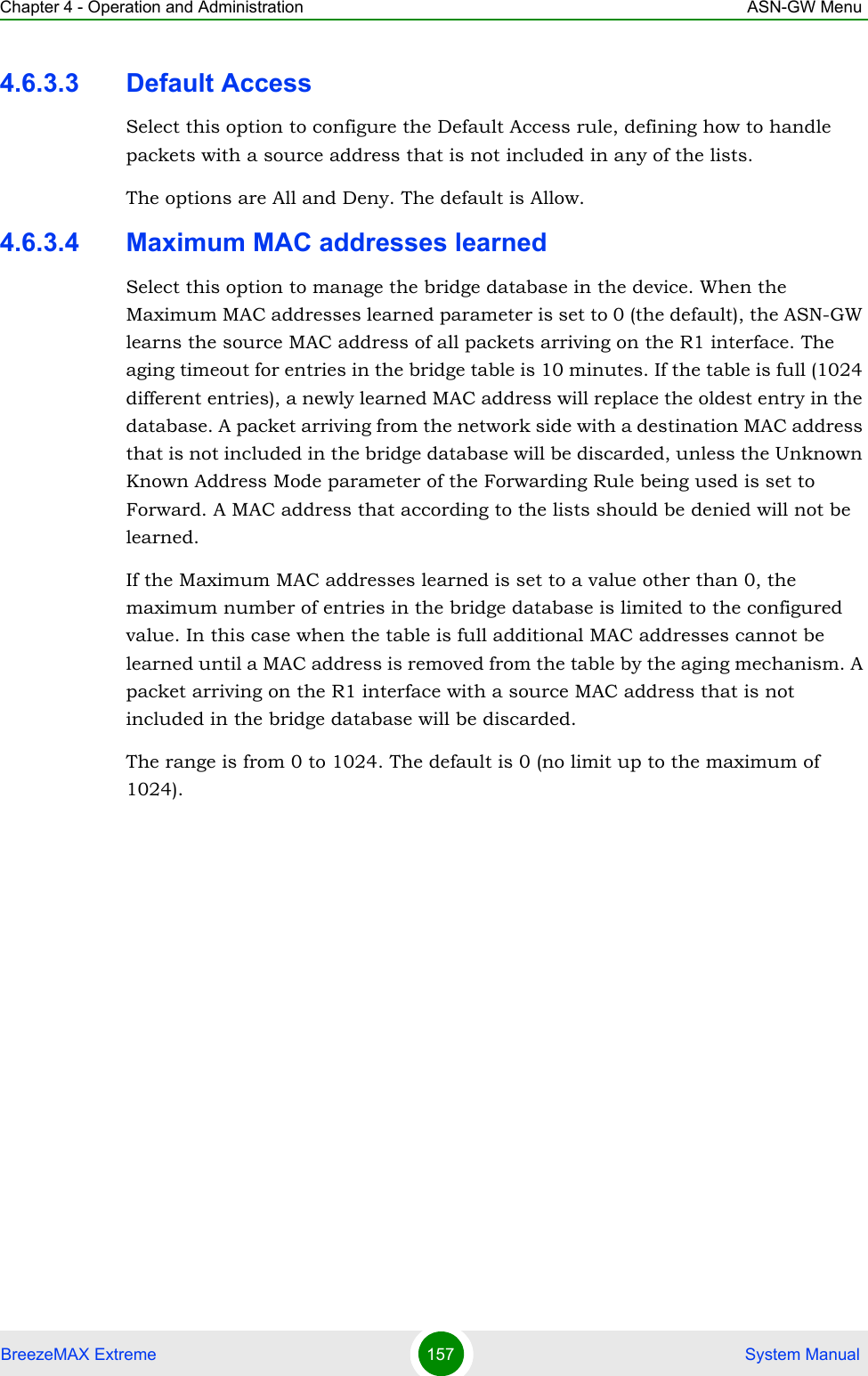 Chapter 4 - Operation and Administration ASN-GW MenuBreezeMAX Extreme 157  System Manual4.6.3.3 Default AccessSelect this option to configure the Default Access rule, defining how to handle packets with a source address that is not included in any of the lists.The options are All and Deny. The default is Allow.4.6.3.4 Maximum MAC addresses learnedSelect this option to manage the bridge database in the device. When the Maximum MAC addresses learned parameter is set to 0 (the default), the ASN-GW learns the source MAC address of all packets arriving on the R1 interface. The aging timeout for entries in the bridge table is 10 minutes. If the table is full (1024 different entries), a newly learned MAC address will replace the oldest entry in the database. A packet arriving from the network side with a destination MAC address that is not included in the bridge database will be discarded, unless the Unknown Known Address Mode parameter of the Forwarding Rule being used is set to Forward. A MAC address that according to the lists should be denied will not be learned.If the Maximum MAC addresses learned is set to a value other than 0, the maximum number of entries in the bridge database is limited to the configured value. In this case when the table is full additional MAC addresses cannot be learned until a MAC address is removed from the table by the aging mechanism. A packet arriving on the R1 interface with a source MAC address that is not included in the bridge database will be discarded. The range is from 0 to 1024. The default is 0 (no limit up to the maximum of 1024).