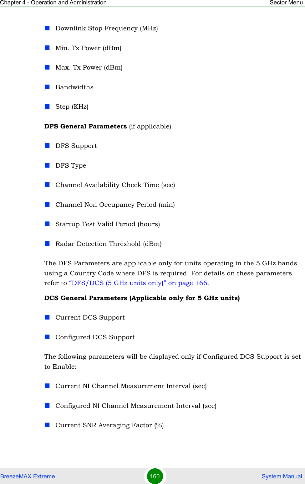 Chapter 4 - Operation and Administration Sector MenuBreezeMAX Extreme 160  System ManualDownlink Stop Frequency (MHz)Min. Tx Power (dBm)Max. Tx Power (dBm)BandwidthsStep (KHz)DFS General Parameters (if applicable)DFS SupportDFS TypeChannel Availability Check Time (sec)Channel Non Occupancy Period (min)Startup Test Valid Period (hours)Radar Detection Threshold (dBm)The DFS Parameters are applicable only for units operating in the 5 GHz bands using a Country Code where DFS is required. For details on these parameters refer to “DFS/DCS (5 GHz units only)” on page 166.DCS General Parameters (Applicable only for 5 GHz units)Current DCS SupportConfigured DCS SupportThe following parameters will be displayed only if Configured DCS Support is set to Enable:Current NI Channel Measurement Interval (sec)Configured NI Channel Measurement Interval (sec)Current SNR Averaging Factor (%)