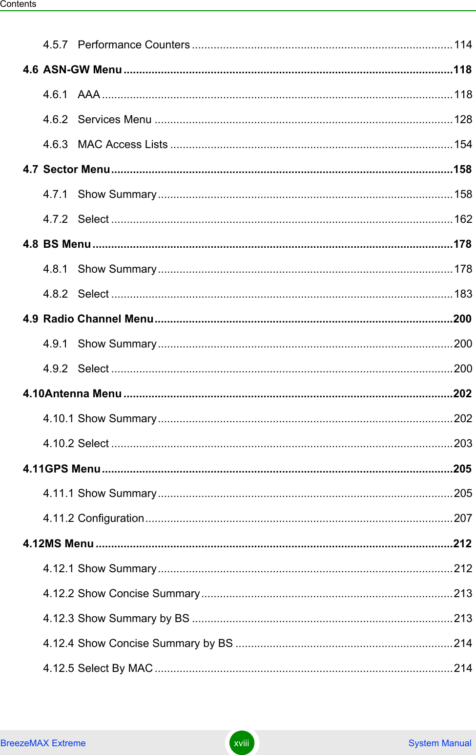 ContentsBreezeMAX Extreme xviii  System Manual4.5.7 Performance Counters ....................................................................................1144.6 ASN-GW Menu ..........................................................................................................1184.6.1 AAA .................................................................................................................1184.6.2 Services Menu ................................................................................................1284.6.3 MAC Access Lists ...........................................................................................1544.7 Sector Menu..............................................................................................................1584.7.1 Show Summary...............................................................................................1584.7.2 Select ..............................................................................................................1624.8 BS Menu ....................................................................................................................1784.8.1 Show Summary...............................................................................................1784.8.2 Select ..............................................................................................................1834.9 Radio Channel Menu................................................................................................2004.9.1 Show Summary...............................................................................................2004.9.2 Select ..............................................................................................................2004.10Antenna Menu ..........................................................................................................2024.10.1 Show Summary...............................................................................................2024.10.2 Select ..............................................................................................................2034.11GPS Menu.................................................................................................................2054.11.1 Show Summary...............................................................................................2054.11.2 Configuration...................................................................................................2074.12MS Menu ...................................................................................................................2124.12.1 Show Summary...............................................................................................2124.12.2 Show Concise Summary.................................................................................2134.12.3 Show Summary by BS ....................................................................................2134.12.4 Show Concise Summary by BS ......................................................................2144.12.5 Select By MAC ................................................................................................214