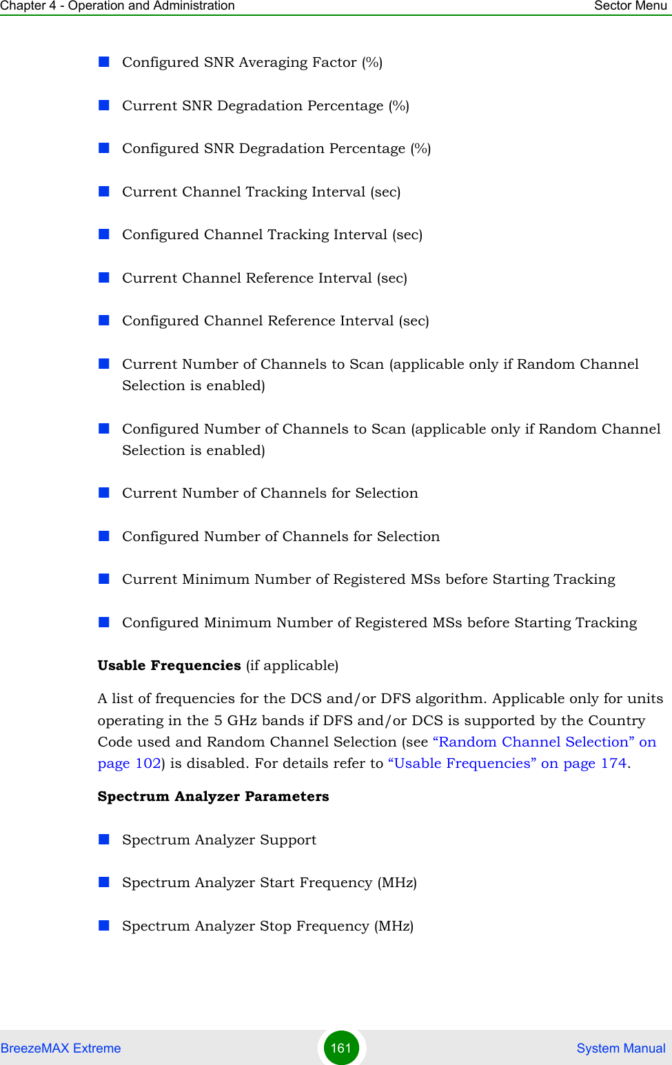 Chapter 4 - Operation and Administration Sector MenuBreezeMAX Extreme 161  System ManualConfigured SNR Averaging Factor (%)Current SNR Degradation Percentage (%)Configured SNR Degradation Percentage (%)Current Channel Tracking Interval (sec)Configured Channel Tracking Interval (sec)Current Channel Reference Interval (sec)Configured Channel Reference Interval (sec)Current Number of Channels to Scan (applicable only if Random Channel Selection is enabled)Configured Number of Channels to Scan (applicable only if Random Channel Selection is enabled)Current Number of Channels for SelectionConfigured Number of Channels for SelectionCurrent Minimum Number of Registered MSs before Starting TrackingConfigured Minimum Number of Registered MSs before Starting TrackingUsable Frequencies (if applicable)A list of frequencies for the DCS and/or DFS algorithm. Applicable only for units operating in the 5 GHz bands if DFS and/or DCS is supported by the Country Code used and Random Channel Selection (see “Random Channel Selection” on page 102) is disabled. For details refer to “Usable Frequencies” on page 174.Spectrum Analyzer ParametersSpectrum Analyzer SupportSpectrum Analyzer Start Frequency (MHz)Spectrum Analyzer Stop Frequency (MHz)