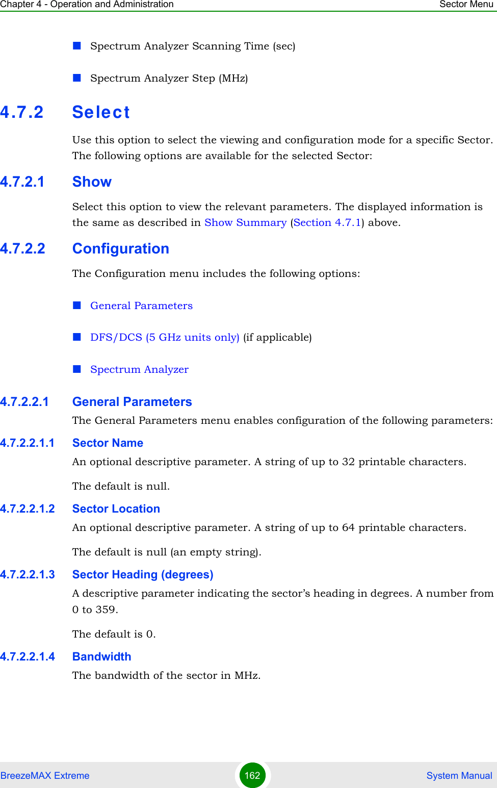 Chapter 4 - Operation and Administration Sector MenuBreezeMAX Extreme 162  System ManualSpectrum Analyzer Scanning Time (sec)Spectrum Analyzer Step (MHz)4.7.2 Sele ctUse this option to select the viewing and configuration mode for a specific Sector. The following options are available for the selected Sector:4.7.2.1 ShowSelect this option to view the relevant parameters. The displayed information is the same as described in Show Summary (Section 4.7.1) above.4.7.2.2 ConfigurationThe Configuration menu includes the following options:General ParametersDFS/DCS (5 GHz units only) (if applicable)Spectrum Analyzer4.7.2.2.1 General ParametersThe General Parameters menu enables configuration of the following parameters:4.7.2.2.1.1 Sector NameAn optional descriptive parameter. A string of up to 32 printable characters.The default is null. 4.7.2.2.1.2 Sector LocationAn optional descriptive parameter. A string of up to 64 printable characters.The default is null (an empty string). 4.7.2.2.1.3 Sector Heading (degrees)A descriptive parameter indicating the sector’s heading in degrees. A number from 0 to 359.The default is 0. 4.7.2.2.1.4 BandwidthThe bandwidth of the sector in MHz.