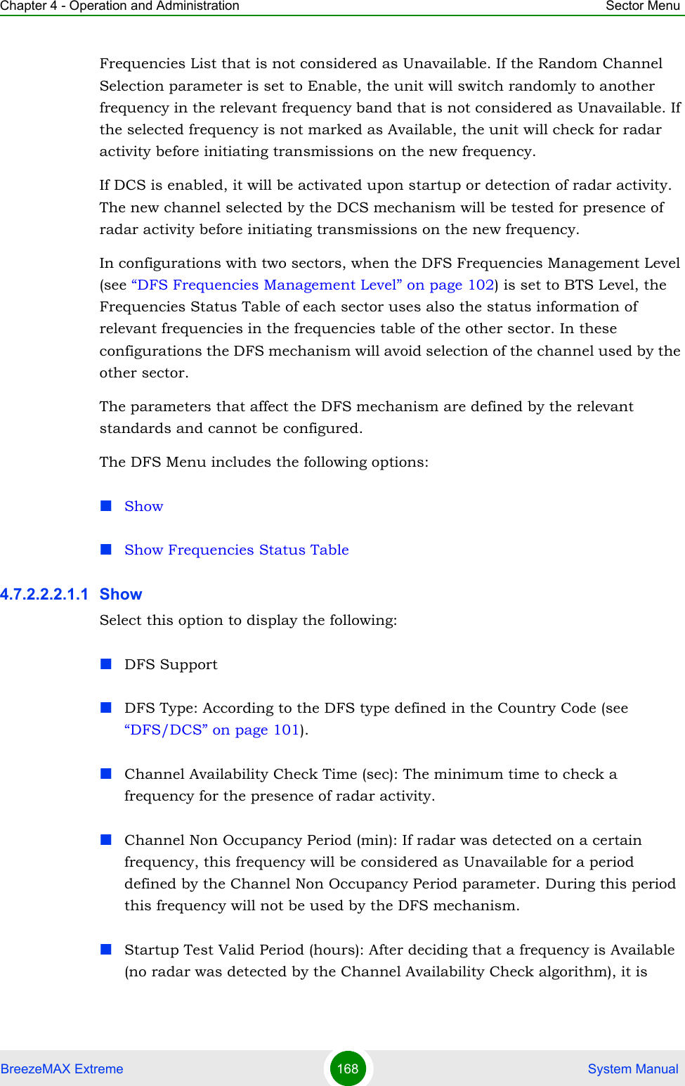 Chapter 4 - Operation and Administration Sector MenuBreezeMAX Extreme 168  System ManualFrequencies List that is not considered as Unavailable. If the Random Channel Selection parameter is set to Enable, the unit will switch randomly to another frequency in the relevant frequency band that is not considered as Unavailable. If the selected frequency is not marked as Available, the unit will check for radar activity before initiating transmissions on the new frequency. If DCS is enabled, it will be activated upon startup or detection of radar activity. The new channel selected by the DCS mechanism will be tested for presence of radar activity before initiating transmissions on the new frequency.In configurations with two sectors, when the DFS Frequencies Management Level (see “DFS Frequencies Management Level” on page 102) is set to BTS Level, the Frequencies Status Table of each sector uses also the status information of relevant frequencies in the frequencies table of the other sector. In these configurations the DFS mechanism will avoid selection of the channel used by the other sector.The parameters that affect the DFS mechanism are defined by the relevant standards and cannot be configured.The DFS Menu includes the following options:ShowShow Frequencies Status Table4.7.2.2.2.1.1 Show Select this option to display the following:DFS SupportDFS Type: According to the DFS type defined in the Country Code (see “DFS/DCS” on page 101).Channel Availability Check Time (sec): The minimum time to check a frequency for the presence of radar activity.Channel Non Occupancy Period (min): If radar was detected on a certain frequency, this frequency will be considered as Unavailable for a period defined by the Channel Non Occupancy Period parameter. During this period this frequency will not be used by the DFS mechanism.Startup Test Valid Period (hours): After deciding that a frequency is Available (no radar was detected by the Channel Availability Check algorithm), it is 