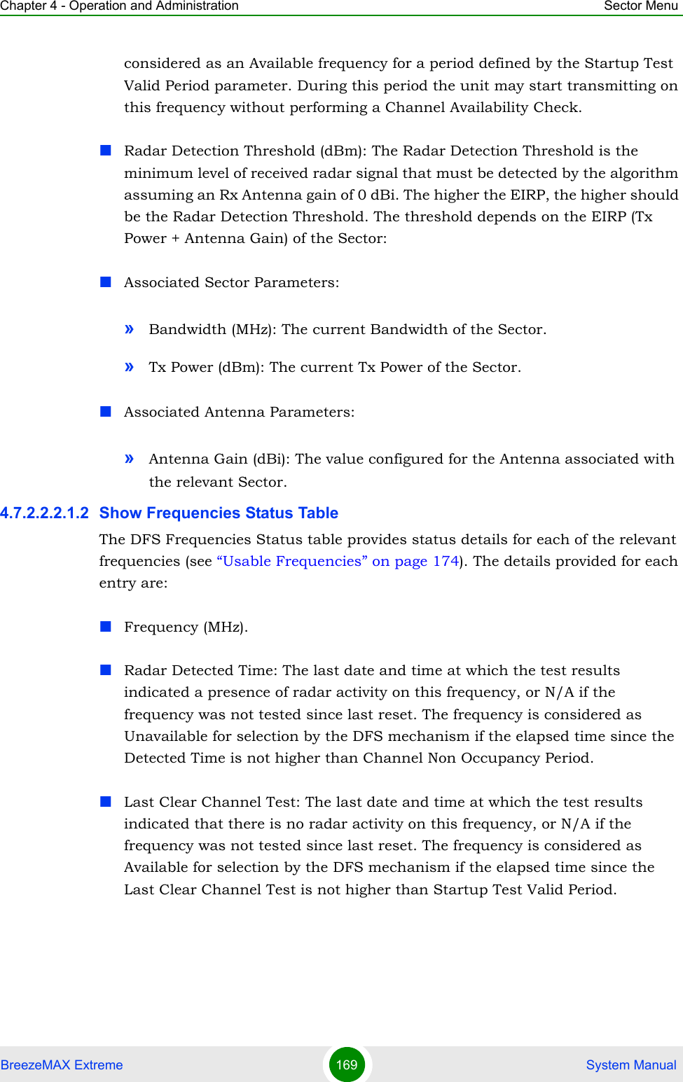 Chapter 4 - Operation and Administration Sector MenuBreezeMAX Extreme 169  System Manualconsidered as an Available frequency for a period defined by the Startup Test Valid Period parameter. During this period the unit may start transmitting on this frequency without performing a Channel Availability Check.Radar Detection Threshold (dBm): The Radar Detection Threshold is the minimum level of received radar signal that must be detected by the algorithm assuming an Rx Antenna gain of 0 dBi. The higher the EIRP, the higher should be the Radar Detection Threshold. The threshold depends on the EIRP (Tx Power + Antenna Gain) of the Sector:Associated Sector Parameters:»Bandwidth (MHz): The current Bandwidth of the Sector.»Tx Power (dBm): The current Tx Power of the Sector.Associated Antenna Parameters:»Antenna Gain (dBi): The value configured for the Antenna associated with the relevant Sector.4.7.2.2.2.1.2 Show Frequencies Status TableThe DFS Frequencies Status table provides status details for each of the relevant frequencies (see “Usable Frequencies” on page 174). The details provided for each entry are:Frequency (MHz).Radar Detected Time: The last date and time at which the test results indicated a presence of radar activity on this frequency, or N/A if the frequency was not tested since last reset. The frequency is considered as Unavailable for selection by the DFS mechanism if the elapsed time since the Detected Time is not higher than Channel Non Occupancy Period.Last Clear Channel Test: The last date and time at which the test results indicated that there is no radar activity on this frequency, or N/A if the frequency was not tested since last reset. The frequency is considered as Available for selection by the DFS mechanism if the elapsed time since the Last Clear Channel Test is not higher than Startup Test Valid Period.