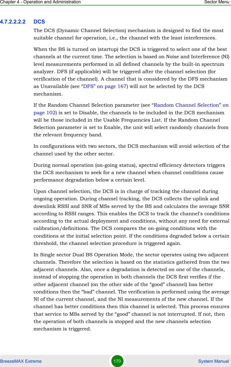 Chapter 4 - Operation and Administration Sector MenuBreezeMAX Extreme 170  System Manual4.7.2.2.2.2 DCSThe DCS (Dynamic Channel Selection) mechanism is designed to find the most suitable channel for operation, i.e., the channel with the least interferences.When the BS is turned on (startup) the DCS is triggered to select one of the best channels at the current time. The selection is based on Noise and Interference (NI) level measurements performed in all defined channels by the built-in spectrum analyzer. DFS (if applicable) will be triggered after the channel selection (for verification of the channel). A channel that is considered by the DFS mechanism as Unavailable (see “DFS” on page 167) will not be selected by the DCS mechanism.If the Random Channel Selection parameter (see “Random Channel Selection” on page 102) is set to Disable, the channels to be included in the DCS mechanism will be those included in the Usable Frequencies List. If the Random Channel Selection parameter is set to Enable, the unit will select randomly channels from the relevant frequency band.In configurations with two sectors, the DCS mechanism will avoid selection of the channel used by the other sector.During normal operation (on-going status), spectral efficiency detectors triggers the DCS mechanism to seek for a new channel when channel conditions cause performance degradation below a certain level.Upon channel selection, the DCS is in charge of tracking the channel during ongoing operation. During channel tracking, the DCS collects the uplink and downlink RSSI and SNR of MSs served by the BS and calculates the average SNR according to RSSI ranges. This enables the DCS to track the channel&apos;s conditions according to the actual deployment and conditions, without any need for external calibration/definitions. The DCS compares the on-going conditions with the conditions at the initial selection point. If the conditions degraded below a certain threshold, the channel selection procedure is triggered again.In Single sector Dual BS Operation Mode, the sector operates using two adjacent channels. Therefore the selection is based on the statistics gathered from the two adjacent channels. Also, once a degradation is detected on one of the channels, instead of stopping the operation in both channels the DCS first verifies if the other adjacent channel (on the other side of the “good” channel) has better conditions then the “bad” channel. The verification is performed using the average NI of the current channel, and the NI measurements of the new channel. If the channel has better conditions then this channel is selected. This process ensures that service to MSs served by the “good” channel is not interrupted. If not, then the operation of both channels is stopped and the new channels selection mechanism is triggered.