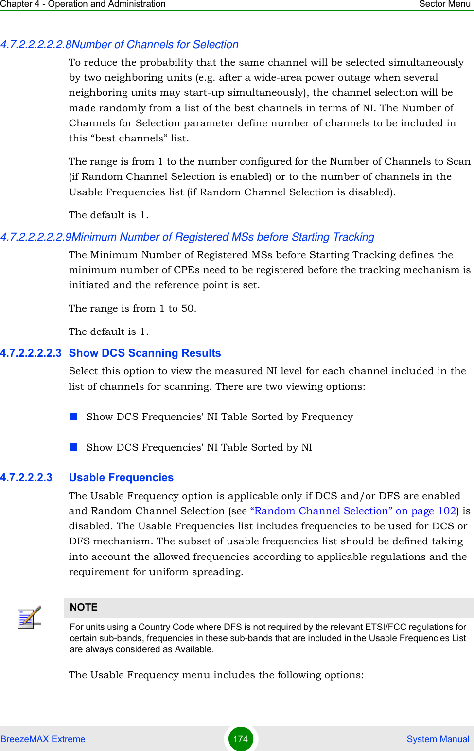 Chapter 4 - Operation and Administration Sector MenuBreezeMAX Extreme 174  System Manual4.7.2.2.2.2.2.8Number of Channels for SelectionTo reduce the probability that the same channel will be selected simultaneously by two neighboring units (e.g. after a wide-area power outage when several neighboring units may start-up simultaneously), the channel selection will be made randomly from a list of the best channels in terms of NI. The Number of Channels for Selection parameter define number of channels to be included in this “best channels” list.The range is from 1 to the number configured for the Number of Channels to Scan (if Random Channel Selection is enabled) or to the number of channels in the Usable Frequencies list (if Random Channel Selection is disabled).The default is 1.4.7.2.2.2.2.2.9Minimum Number of Registered MSs before Starting TrackingThe Minimum Number of Registered MSs before Starting Tracking defines the minimum number of CPEs need to be registered before the tracking mechanism is initiated and the reference point is set.The range is from 1 to 50.The default is 1.4.7.2.2.2.2.3 Show DCS Scanning ResultsSelect this option to view the measured NI level for each channel included in the list of channels for scanning. There are two viewing options:Show DCS Frequencies&apos; NI Table Sorted by FrequencyShow DCS Frequencies&apos; NI Table Sorted by NI4.7.2.2.2.3 Usable FrequenciesThe Usable Frequency option is applicable only if DCS and/or DFS are enabled and Random Channel Selection (see “Random Channel Selection” on page 102) is disabled. The Usable Frequencies list includes frequencies to be used for DCS or DFS mechanism. The subset of usable frequencies list should be defined taking into account the allowed frequencies according to applicable regulations and the requirement for uniform spreading.The Usable Frequency menu includes the following options:NOTEFor units using a Country Code where DFS is not required by the relevant ETSI/FCC regulations for certain sub-bands, frequencies in these sub-bands that are included in the Usable Frequencies List are always considered as Available.