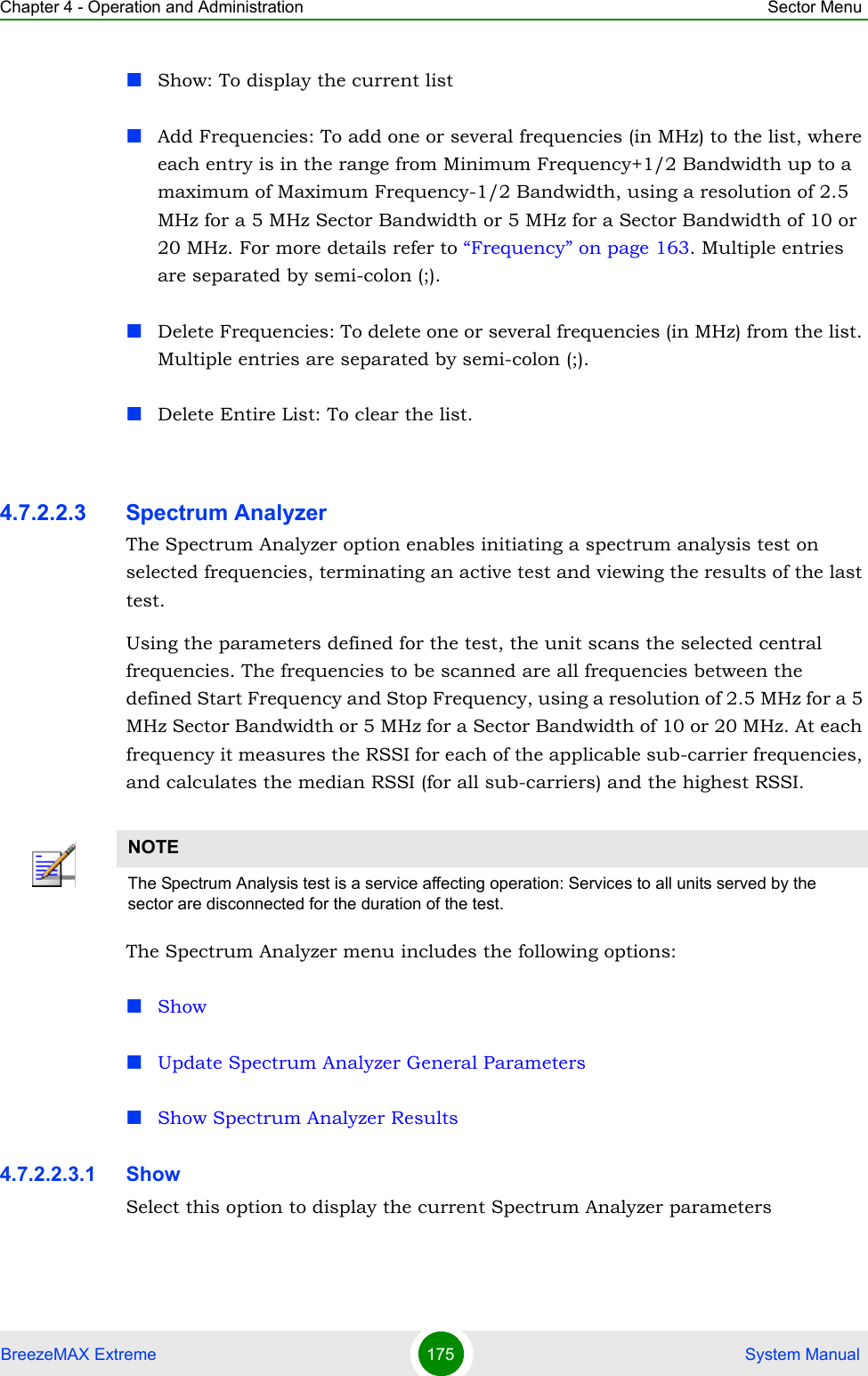 Chapter 4 - Operation and Administration Sector MenuBreezeMAX Extreme 175  System ManualShow: To display the current listAdd Frequencies: To add one or several frequencies (in MHz) to the list, where each entry is in the range from Minimum Frequency+1/2 Bandwidth up to a maximum of Maximum Frequency-1/2 Bandwidth, using a resolution of 2.5 MHz for a 5 MHz Sector Bandwidth or 5 MHz for a Sector Bandwidth of 10 or 20 MHz. For more details refer to “Frequency” on page 163. Multiple entries are separated by semi-colon (;).Delete Frequencies: To delete one or several frequencies (in MHz) from the list. Multiple entries are separated by semi-colon (;).Delete Entire List: To clear the list.4.7.2.2.3 Spectrum AnalyzerThe Spectrum Analyzer option enables initiating a spectrum analysis test on selected frequencies, terminating an active test and viewing the results of the last test.Using the parameters defined for the test, the unit scans the selected central frequencies. The frequencies to be scanned are all frequencies between the defined Start Frequency and Stop Frequency, using a resolution of 2.5 MHz for a 5 MHz Sector Bandwidth or 5 MHz for a Sector Bandwidth of 10 or 20 MHz. At each frequency it measures the RSSI for each of the applicable sub-carrier frequencies, and calculates the median RSSI (for all sub-carriers) and the highest RSSI.The Spectrum Analyzer menu includes the following options:ShowUpdate Spectrum Analyzer General ParametersShow Spectrum Analyzer Results4.7.2.2.3.1 ShowSelect this option to display the current Spectrum Analyzer parametersNOTEThe Spectrum Analysis test is a service affecting operation: Services to all units served by the sector are disconnected for the duration of the test.