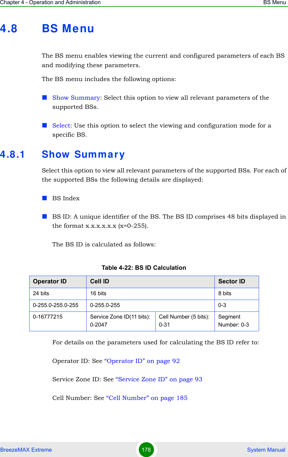 Chapter 4 - Operation and Administration BS MenuBreezeMAX Extreme 178  System Manual4.8 BS M enuThe BS menu enables viewing the current and configured parameters of each BS and modifying these parameters.The BS menu includes the following options:Show Summary: Select this option to view all relevant parameters of the supported BSs.Select: Use this option to select the viewing and configuration mode for a specific BS.4.8.1 Show  Sum mar ySelect this option to view all relevant parameters of the supported BSs. For each of the supported BSs the following details are displayed:BS IndexBS ID: A unique identifier of the BS. The BS ID comprises 48 bits displayed in the format x.x.x.x.x.x (x=0-255).The BS ID is calculated as follows:For details on the parameters used for calculating the BS ID refer to:Operator ID: See “Operator ID” on page 92Service Zone ID: See “Service Zone ID” on page 93Cell Number: See “Cell Number” on page 185Table 4-22: BS ID CalculationOperator ID Cell ID Sector ID24 bits 16 bits 8 bits0-255.0-255.0-255 0-255.0-255 0-30-16777215 Service Zone ID(11 bits): 0-2047Cell Number (5 bits): 0-31Segment Number: 0-3