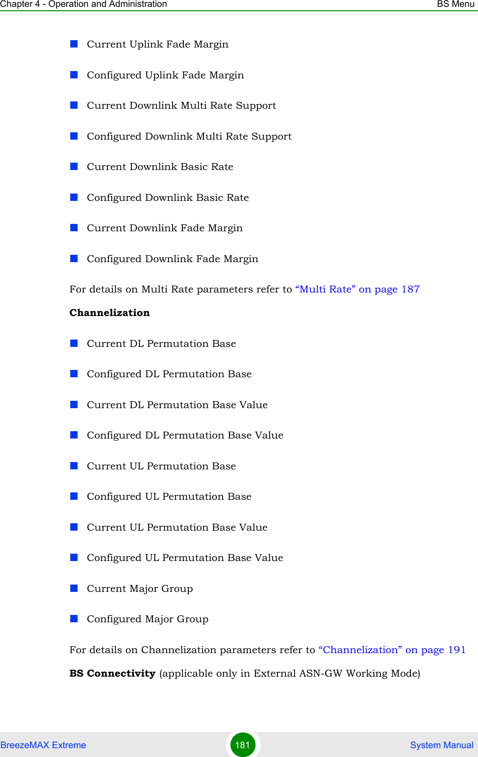 Chapter 4 - Operation and Administration BS MenuBreezeMAX Extreme 181  System ManualCurrent Uplink Fade MarginConfigured Uplink Fade MarginCurrent Downlink Multi Rate SupportConfigured Downlink Multi Rate SupportCurrent Downlink Basic RateConfigured Downlink Basic RateCurrent Downlink Fade MarginConfigured Downlink Fade MarginFor details on Multi Rate parameters refer to “Multi Rate” on page 187ChannelizationCurrent DL Permutation BaseConfigured DL Permutation BaseCurrent DL Permutation Base ValueConfigured DL Permutation Base ValueCurrent UL Permutation BaseConfigured UL Permutation BaseCurrent UL Permutation Base ValueConfigured UL Permutation Base ValueCurrent Major GroupConfigured Major GroupFor details on Channelization parameters refer to “Channelization” on page 191BS Connectivity (applicable only in External ASN-GW Working Mode)