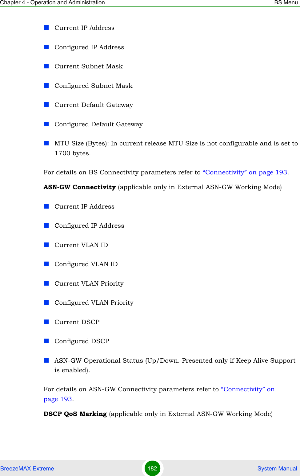 Chapter 4 - Operation and Administration BS MenuBreezeMAX Extreme 182  System ManualCurrent IP AddressConfigured IP AddressCurrent Subnet MaskConfigured Subnet MaskCurrent Default GatewayConfigured Default GatewayMTU Size (Bytes): In current release MTU Size is not configurable and is set to 1700 bytes.For details on BS Connectivity parameters refer to “Connectivity” on page 193. ASN-GW Connectivity (applicable only in External ASN-GW Working Mode)Current IP AddressConfigured IP AddressCurrent VLAN IDConfigured VLAN IDCurrent VLAN PriorityConfigured VLAN PriorityCurrent DSCPConfigured DSCPASN-GW Operational Status (Up/Down. Presented only if Keep Alive Support is enabled).For details on ASN-GW Connectivity parameters refer to “Connectivity” on page 193.DSCP QoS Marking (applicable only in External ASN-GW Working Mode)